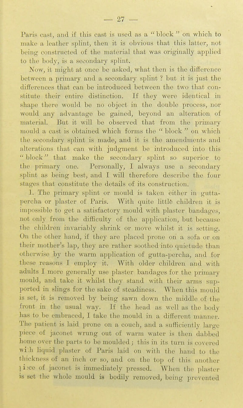 Paris cast, and if this cast is used as a block on which to make a leather splint, then it is obvious that this latter, not being- constructed of the material that was originally applied to the body, is a secondary splint. Now, it might at once be asked, what then is the difference between a primary and a secondary splint ? but it is just the differences that can be introduced between the two that con- stitute their entire distinction. If they were identical in shape there would be no object in the double process, nor would any advantage be gained, beyond an alteration of material. But it will be observed that from the primary mould a cast is obtained which forms the block on which the secondary splint is made, and it is the amendments and alterations that can with judgment be introduced into this block that make the secondary splint so superior to the primary one. Personally, I always use a secondary splint as being best, and I will therefore describe the four stages that constitute the details of its construction. 1. The primary splint or mould is taken either in gutta- percha or plaster of Paris. With quite little, children it is impossible to get a satisfactory mould with plaster bandages, not only from the difficulty of the application, but because the children invariably shrink or move whilst it is setting. On the other hand, if they are placed prone on a sofa or on their mother's lap, they are rather soothed into quietude than otherwise by the warm application of gutta-percha, and for these reasons I employ it. With older children and with adults I more generally use plaster bandages for the primary mould, and take it whilst they stand with their arms sup- ported in slings for the sake of steadiness. When this mould is set, it is removed by being sawn down the middle of the front in the usual Avay. If the head as well as the body lias to be cm I traced, I take the mould in a different manner. The palicnt is laid prone on a couch, and a sufficiently large piece of jaconel wrung out of warm water is then dabbed home over the parts to be moulded; this in its turn is covered -will liquid plaster of Paris laid on with the band to the thickness of an inch or so, and on the top of tin's another jijee of jaconet is immediately pressed. When the plaster is set the whole mould is bodily removed, being prevented