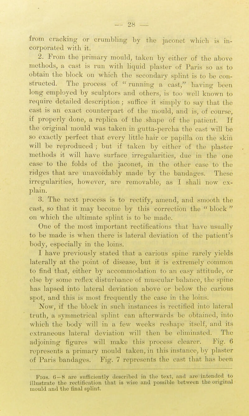 from cracking- or crumbling by the jaconet which is in- corporated with it. 2. From the primary mould, taken by either of the above methods, a cast is run with liquid plaster of Paris so as to obtain the block on which I ho secondary splint is to lie con- structed. The process of running a cast, having been long employed by sculptors and others, is too well known to require detailed description; suffice it simply to say thai the cast is an exact counterpart of the mould, and is, of course, if properly done, a replica of the shape of the patient. If the original mould was taken in gutta-percha the cast will be so exactly perfect that every little hair or papilla on the skin will be reproduced; but if taken by either of the plaster methods it will have surface irregularities, due in the one case to the folds of the jaconet, in the other case to the ridges that are unavoidably made by the bandages. These irregularities, however, are removable, as I shall now ex- plain. 3. The next process is to rectify, amend, and smooth the cast, so that it may become by this correction the block on which the ultimate splint is to be made. One of the most important rectifications that have usually to be made is when there is lateral deviation of the patient's body, especially in the loins. I have previously stated that a carious spine rarely yields laterally at the point of disease, but it is extremely common to find that, either by accommodation to an easy attitude, or else by some reflex disturbance of muscular balance, the spine has lapsed into lateral deviation above or below the carious spot, and this is most frequently the case in the loins. Now, if the block in such instances is rectified into lateral truth, asymmetrical splint can afterwards he obtained, into which the body will in a few weeks reshape itself, and its extraneous lateral deviation will then he eliminated. The adjoining figures will make this process clearer. Fig. 6 represents a primary mould taken, in this instance, by plaster of Paris bandages. Fig. 7 represents the cast that has been Fias. 6—8 are sufficiently described in the text, and are intended to illustrate the rectification that is wise and possible between the original mould :ind the final splint.