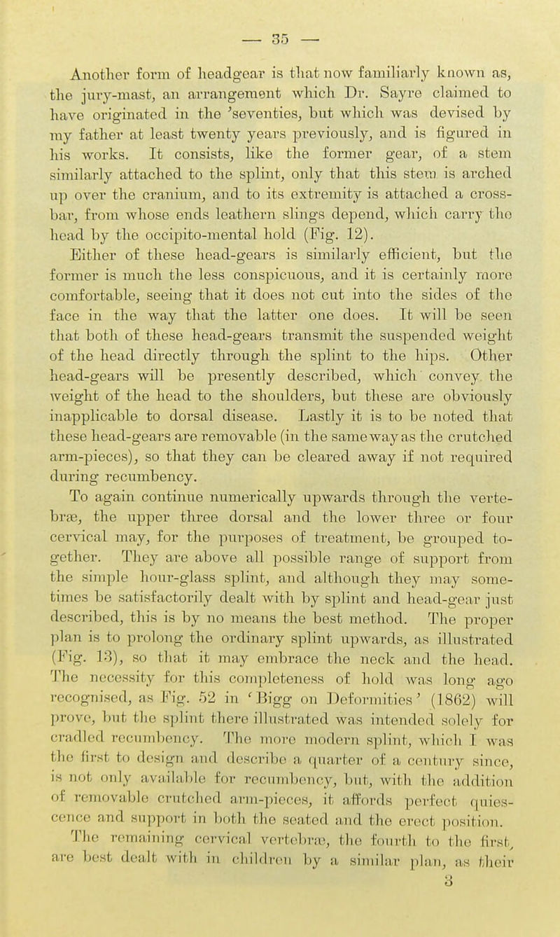 — 35 — Another form of headgear is that now familiarly known as, the jury-mast, an arrangement which Dr. Sayre claimed to have originated in the 'seventies, but which was devised by my father at least twenty years previously, and is figured in his works. It consists, like the former gear, of a stem similarly attached to the splint, only that this stem is arched up over the cranium, and to its extremity is attached a cross- bar, from whose ends leathern slings depend, which carry the head by the occipito-mental hold (Fig. 12). Either of these head-gears is similarly efficient, but the former is much the less conspicuous, and it is certainly more comfortable, seeing that it does not cut into the sides of the face in the way that the latter one does. It will be seen that both of these head-gears transmit the suspended weight of the head directly through the splint to the hips. Other head-gears will be presently described, which convey the weight of the head to the shoulders, but these are obviously inapplicable to dorsal disease. Lastly it is to be noted that these head-gears are removable (in the same way as the crutched arm-pieces), so that they can be cleared away if not required during recumbency. To again continue numerically upwards through the verte- brae, the upper three dorsal and the lower three or four cervical may, for the purposes of treatment, be grouped to- gether. They are above all possible range of support from the simple hour-glass splint, and although they may some- times be satisfactorily dealt with by splint and head-gear just described, this is by no means the best method. The proper plan is to prolong the ordinary splint upwards, as illustrated (Fig. 13), so that it may embrace the neck and the head. The necessity for this completeness of hold was long ago recognised, as Fig. 52 in 'Bigg on Deformities' (1862) will prove, but the splint there illustrated was intended solely for cradled recumbency. The more modern splint, which I was the first fco design and describe a quarter of a century since, is not, only available for recumbency, but, with the addition of removable crutched arm-pieces, it affords perfect quies- cence and support in both the seated and the erect position. The remaining cervical vertebrae, the fourth to the first, are best dealt with in children by a similar plan, as their