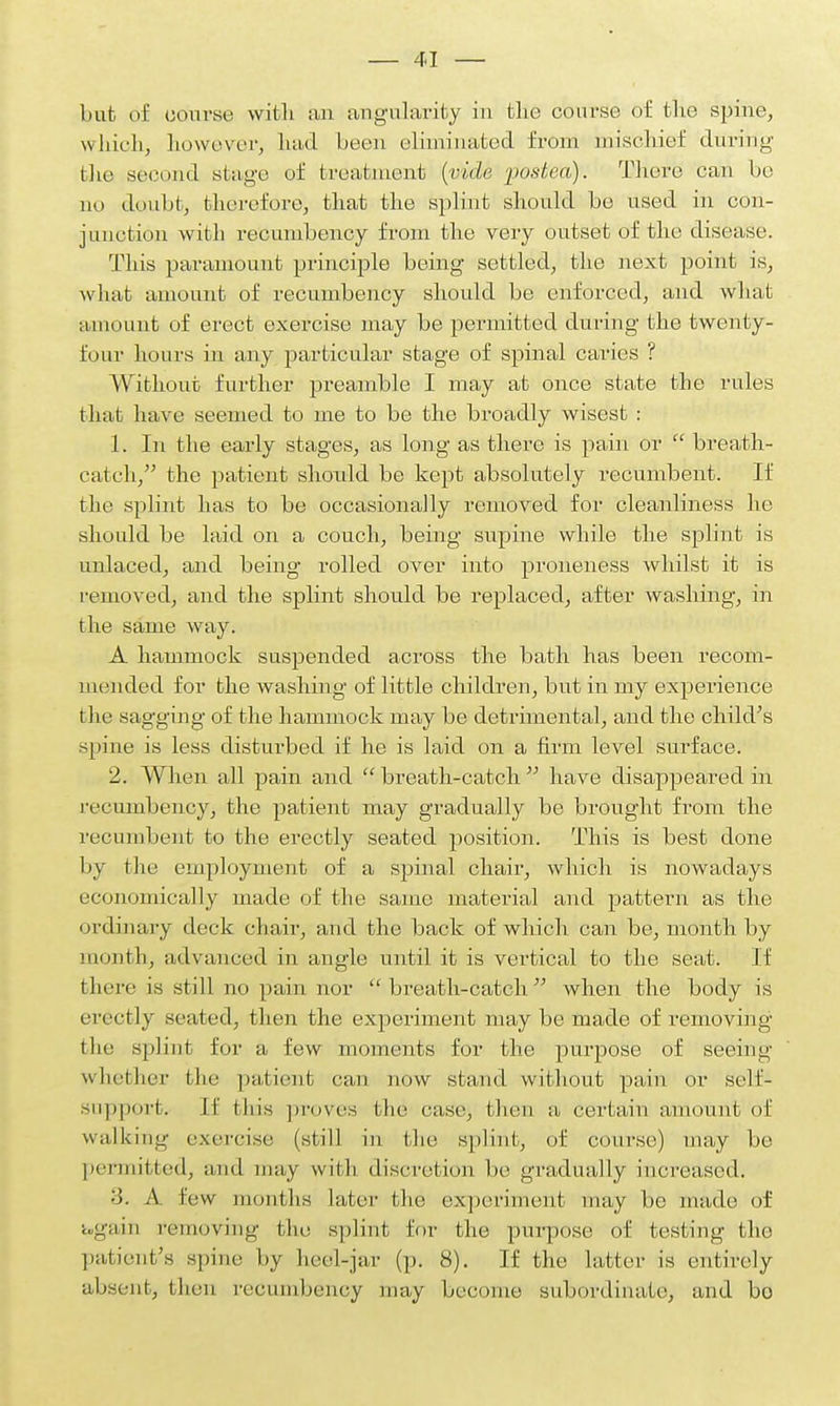 but of course with an angularity in the coarse of the spine, which, however, had been eliminated from mischief during' the second stage of treatment {vide podea). There can be no doubt, therefore, that the splint should be used in con- junction with recumbency from the very outset of the disease. This paramount principle being settled, the next point is, what amount of recumbency should be enforced, and what amount of erect exercise may be permitted during the twenty- four hours in any particular stage of spinal caries ? Without further preamble I may at once state the rules that have seemed to me to be the broadly wisest : 1. In the early stages, as long as there is pain or  breath- catch, the patient should be kept absolutely recumbent. If the splint has to be occasionally removed for cleanliness he should be laid on a couch, being supine while the splint is unlaced, and being rolled over into proneness whilst it is removed, and the splint should be replaced, after washing*, in the same way. A hammock suspended across the bath has been recom- mended for the washing of little children, but in my experience the sagging of the hammock may be detrimental, and the child's spine is less disturbed if he is laid on a firm level surface. 2. When all pain and  breath-catch  have disappeared in recumbency, the patient may gradually be brought from the recumbent to the erectly seated position. This is best clone by the employment of a spinal chair, which is nowadays economically made of the same material and pattern as the ordinary deck chair, and the back of which can be, month by month, advanced in angle until it is vertical to the seat. If there is still no pain nor breath-catch when the body is erectly seated, then the experiment may be made of removing the splint for a few moments for the purpose of seeing whether the patient can now stand without pain or self- support. If this proves the case, then a certain amount of walking exercise (still in the splint, of course) may be permitted, and may with discretion be gradually increased. ■5. A. few months later the experiment may be made of again removing the splint for the purpose of testing the patient's spine by heel-jar (p. 8). If the Latter is entirely absent, then recumbency may become subordinate, and bo