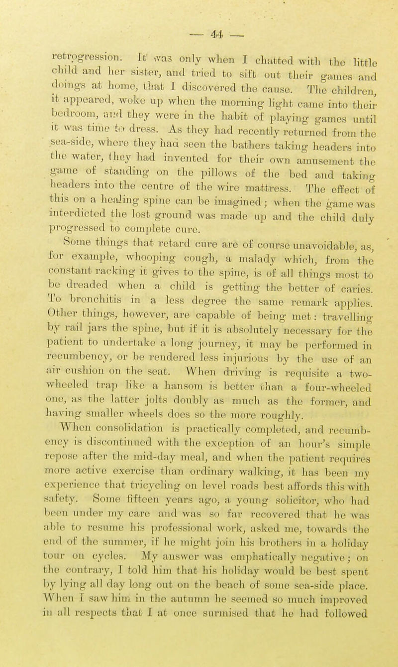 retrogression. It ,rds only when I chatted with the little clnld aild lier sisfcfsr> and tried bo sift out their games and doings at home, that I discovered the cause. The children, it appeared, woke up when the morning- Hgh1 came into their bedroom, avA they were in the habit of playing games until it was time to dress. As they had recently returned from the sea-side, where they had seen the bathers taking headers into tlie water, limy had invented for their own amusement the -nine of standing- on the pillows of the bed and taking 1 leaders into the centre of the wire mattress. The effect of this on a healing spine can be imagined; when the game was interdicted the lost ground was made up and the child duly progressed to complete cure. Some things that retard cure are of course unavoidable, as, for example, whooping cough, a malady which, from the constant racking it gives to the spine, is of all things most to be dreaded when a child is getting the better of caries. To bronchitis in a less degree the same remark applies. Other things, however, are capable of being met: travelling by rail jars the spine, but if it is absolutely necessary for the patient to undertake a long journey, it may be performed in recumbency, or be rendered less injurious by the use of an nir cushion on the seat. When driving is requisite a two- wheeled trap like a hansom is better than a four-wheeled one, as the latter jolts doubly as much as the former, ami having .smaller wheels does so the more roughly. When consolidation is practically completed, and recumb- ency is discontinued with the exception of an hour's simple repose nftcr the mid-day meal, and when the patient requires more active exercise than ordinary walking, it has been my experience (lint tricycling on level roads best affords this with Safety. Some fifteen years ago, a young solicitor, who had been under my care and was so far recovered that he was able to resume his professional work, asked me, towards the end of the summer, it' he might join In's brothers in a holiday tour on cycles. My answer w as emphatically negative; on the contrary, I told him that his holiday would be best spent by lying all day long out on the beach of some sea-side place. When i saw him in the autumn tic seemed so much improved iii all respects (hat 1 at once surmised that he had followed