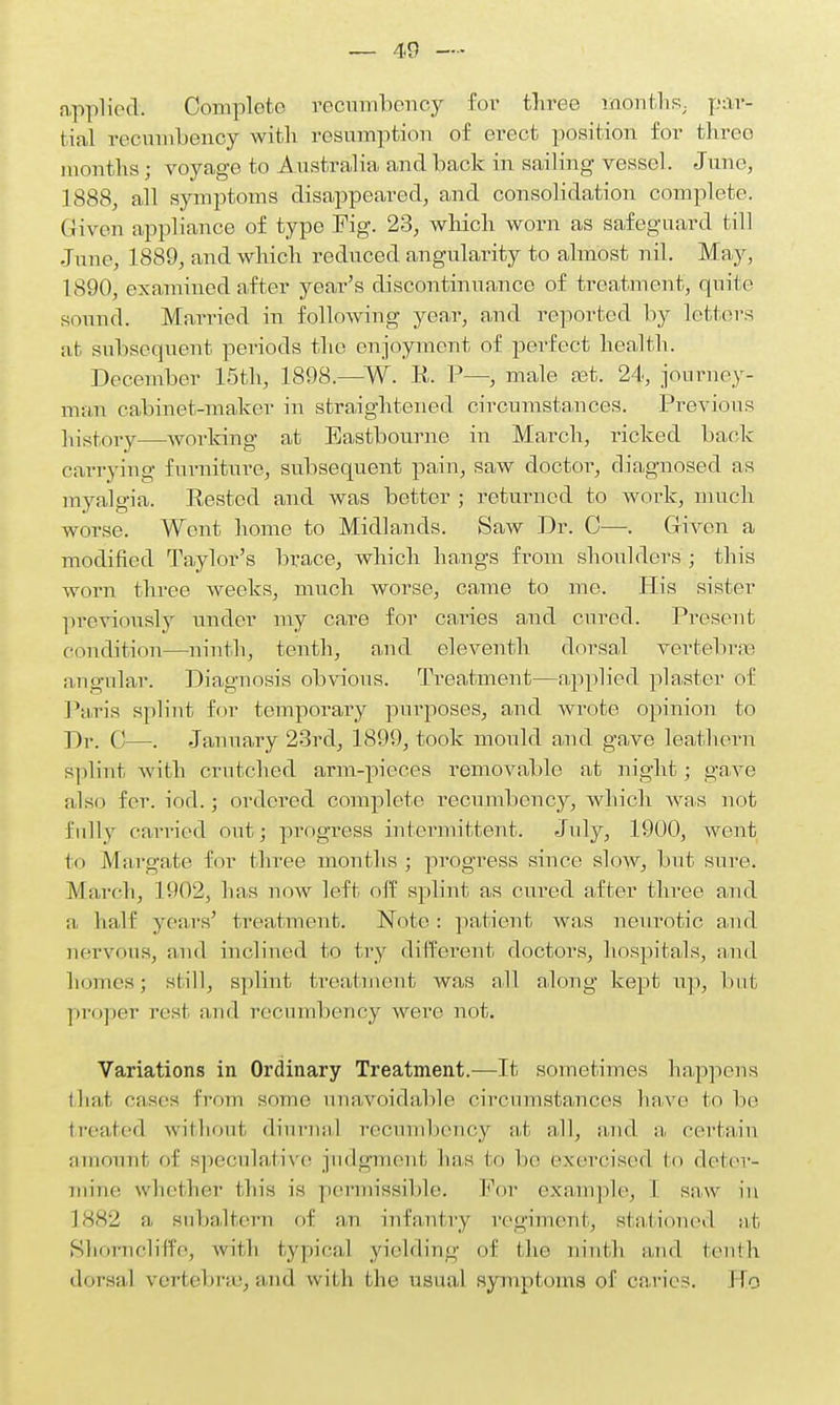 applied. Complete recumbency for thi-ee months, par- tial recumbency with resumption of erect position for threo months j voyage to Australia and back in sailing- vessel. June, 1888, all symptoms disappeared, and consolidation complete, (liven appliance of type Fig. 23, which worn as safeguard till Juno, 1889, and which reduced angularity to almost nil. May, 1890, examined after year's discontinuance of treatment, quite sound. Married in following year, and reported by letters at subsequent periods the enjoyment of perfect health. December 15th, 1898.—W. R. P-—, male aat. 24, journey- man cabinet-maker in straightened circumstances. Previous history—working at Eastbourne in March, ricked back carrying furniture, subsequent pain, saw doctor, diagnosed as myalgia. Rested and was better ; returned to work, much worse. Went home to Midlands. Saw Dr. C—. Given a modified Taylor's brace, which hangs from shoulders ; this worn three weeks, much worse, came to me. His sister previously under my care for caries and cured. Present condition—ninth, tenth, and eleventh dorsal vertebra; angular. Diagnosis obvious. Treatment—applied plaster of Paris splint for temporary purposes, and Avrote opinion to Dr. 0—. January 23rd, 1899, took mould and gave leathern splint with crutched arm-pieces removable at night; gave also for. iod.; ordered complete recumbency, which was not fully carried out; progress intermittent. July, 1900, went to Margate for three months; progress since slow, but sure. March, L902, has now left off splint as cured after three and a half years' treatment. Note: patient was neurotic and nervous, and inclined to try different doctors, hospitals, and homes ; si ill, splint treatment was all along kept up, but proper rest and recumbency were not. Variations in Ordinary Treatment.—It sometimes happens thai cases from some unavoidable circumstances have to be treated without diurnal recumbency at all, and a, certain amount of speculative judgment lias bo he exercised to deter- mine whether this is permissible. For example, I saw in 1882 a subaltern of an infantry regiment, stationed at Shorncliffe, with typical yielding of the ninth and tenth dorsal vertebra},and with the usual symptoms of caries. FTo