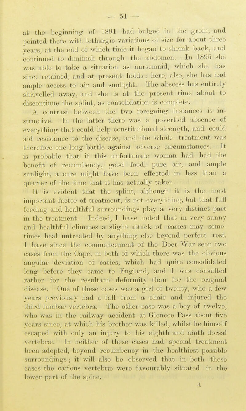 a1 the beginaiinig of 1891 had bulged in the groin, and pointed there with lethargic variations of size for about, three years, at the end of which time it began to shrink Lack, and continued to diminish through the abdomen. In 18i95 she was able to take a, situation as nursemaid, Avhich she has since' retained, and at present holds; here, also, she has had ample access to air and sunlight. The abscess has entirely shrivelled away, and she is at the present time about to discontinue the splint, as consolidation is complete. A contrast between the two foregoing instances is in- structive. In the latter there was a povertied absence of everything that could help constitutional strength, and could aid resistance to the disease, and the whole treatment was therefore one long battle against adverse circumstances. It is probable that if this unfortunate woman had had the benefit of recumbency, good food, pure air, and ample sunlight, a cure might have been effected in less than a quarter of the time that it has actually taken. It is evident that the splint, although it is the most important factor of treatment, is not everything, but that full feeding and healthful surroundings play a very distinct part m the treatment. Indeed, I have noted that in very sunny and healthful clhnates a slight attack of caries may some- times heal untreated by anything else beyond perfect rest. I have since the commencement of the Boer War seen two cases from the Cape, in both of Avhich there was the obvious angular deviation of caries, which had quite consolidated Long before they came to England, and I was consulted rather for the resultant deformity than for the original disease. One of these cases was a girl of twenty, who a few years previously had a fall from a chair and injured the third lumbar vertebra. The other ease was a boy of twelve, who was in the railway accident at Grleneoe I'ass about five years since, at which his brother was killed, whilst he himself escaped with only an injury to his eighth and ninth dorsal Vertebrae. In neither of these cases had special treatment been adopted, beyond recumbency in the healthiest possible surroundings; it will also be observed I hat in both these cases I he carious vertebne were favourably situated in the lower part of the spine. A