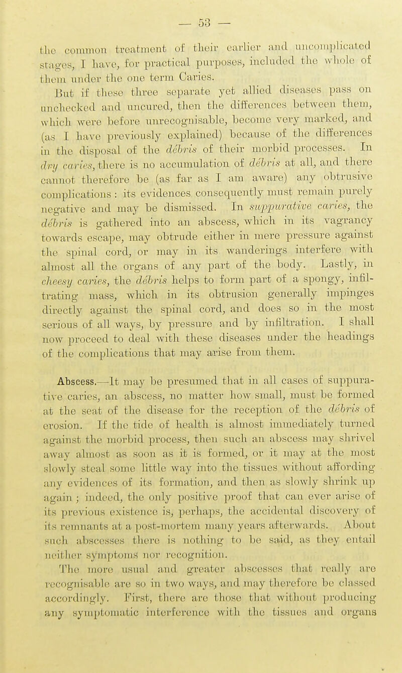 the common treatment of their earlier and uncomplicated stages, I have, for practical purposes, included the whole of them under the oho term Caries. But if these three separate yet allied diseases pass on unchecked and uncured, then the differences between them, which were before unrecognisable, become very marked, and (as I have previously explained) because of the differences in the disposal of the debris of their morbid processes. In dvy caries, there is no accumulation of debris at all, and there cannot therefore be (as far as I am aware) any obtrusive complications: its evidences consequently must remain purely negative and may be dismissed. In suppurative caries, the debris is gathered into an abscess, which in its vagrancy towards escape, may obtrude either in mere pressure against the spinal cord, or may in its wanderings interfere with almost all the organs of any part of the body. Lastly, in cheesy caries, the debris helps to form part of a spongy, infil- trating mass, which in its obtrusion generally impinges directly against the spinal cord, and does so in the most serious of all ways, by pressure and by infiltration. I shall now proceed to deal Avith these diseases under the headings of the complications that may arise from them. Abscess.—It may be presumed that in all cases of suppura- tive caries, an abscess, no matter how small, must be formed at the seat of the disease for the reception of the debris of erosion. If the tide of health is almost immediately turned against the morbid process, then such an abscess may shrivel away almost as soon as it is formed, or it may at the most slowly steal some little way into the tissues without affording any evidences of its formation, and then as slowly shrink up again ; indeed, the only positive proof that can ever arise of lis previous existence is, perhaps, the accidental discovery of its remnants at a, post-mortem many years afterwards. About Such abscesses there is nothing to be said, as they entail neii her symptoms nor recognit ion. The more usual and greater abscesses that really are recognisable are so in two ways, and may therefore he classed accordingly. First, there are those that without producing any symptomatic interference with the tissues and organs