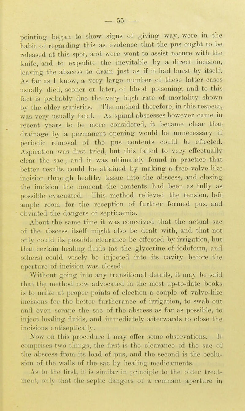 pointing began to show signs of giving way, were in the habit of regarding this as evidence that the pus ought to be released at this spot, and were wont to assist nature with the knife, and to expedite the inevitable by a direct incision, leaving the abscess to drain just as if it had burst by itself. As far as I know, a very large number of these latter cases usually died, sooner or later, of blood poisoning, and to this fact is probably due the very high rate of mortality shown by the older statistics. The method therefore, in this respect, was very usually fatal. As spinal abscesses however came in pecent years to be more considered, it became clear that drainage by a permanent opening would be unnecessary if periodic removal of the pus contents could be effected. Aspiration was first tried, but this failed to very effectually clear the sac; and it was ultimately found in practice that better results could be attained by making a free valve-like incision through healthy tissue into the abscess, and closing the incision the moment the contents had been as fully as possible evacuated. This method relieved the tension, left ample room for the reception of further formed pus, and obviated the dangers of septicemia. About the same time it was conceived that the actual sac of the abscess itself might also be dealt with, and that not only could its possible clearance be effected by irrigation, but that certain healing fluids (as the glycerine of iodoform, and others) could wisely be injected into its cavity before the aperture of incision was closed. Without going into any transitional details, it may be said that the method now advocated in the most up-to-date books is to make at proper points of election a couple of valve-like incisions for the better furtherance of irrigation, to swab out and even scrape the sae of the abscess as far as possible, to inject healing fluids, and immediately afterwards to close the incisions antisepl Lcally. Now on this procedure I may offer some observations. It comprises I wo things, the first is the clearance of the sac of the abscess from its load of pus, and the second is (lie occlu- sion of the walls of the sae by healing medicaments. As to (lie first, it is similar in principle to the older treat- ment only thai the septic dangers of a remnant aperture in