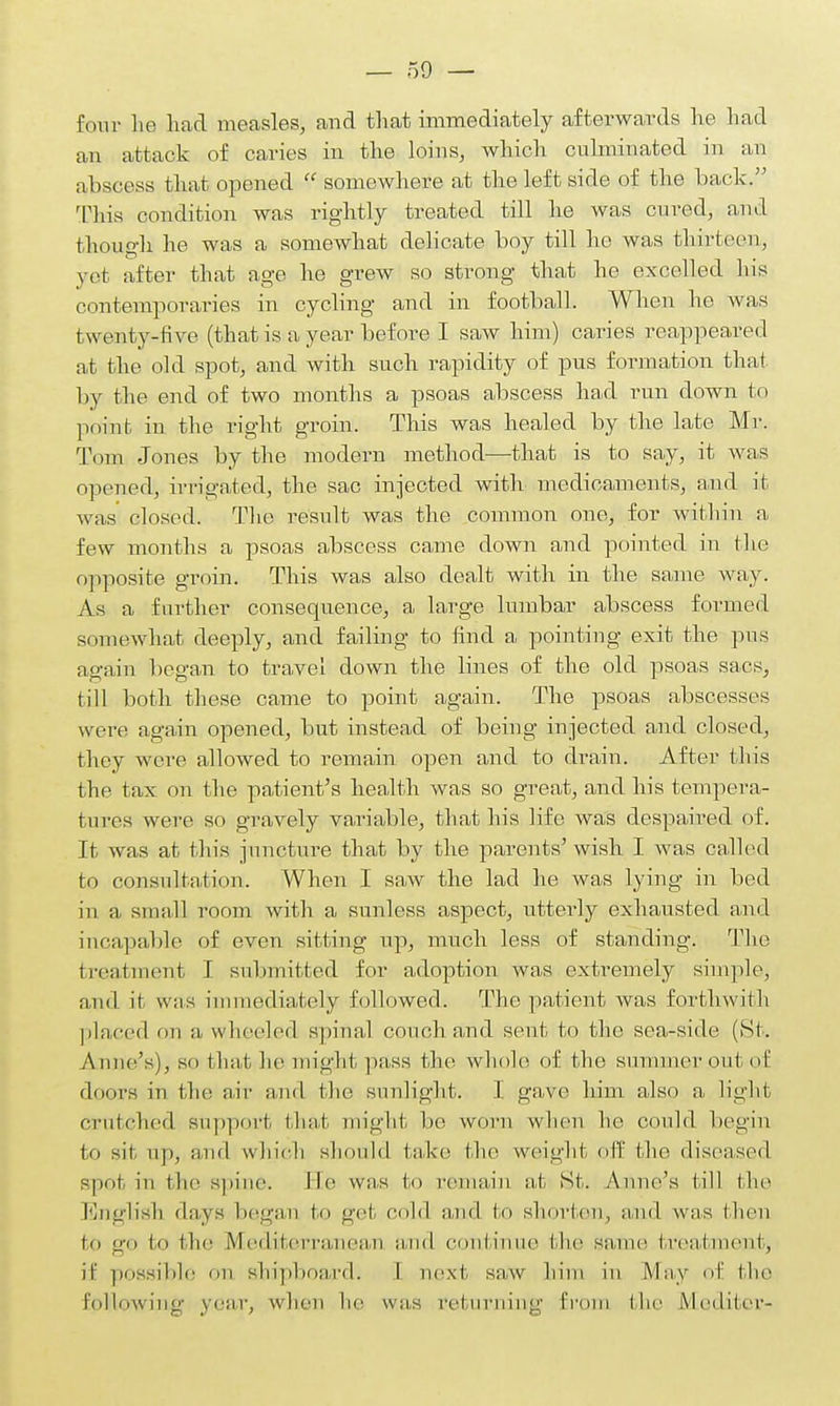 four he had measles, and that immediately afterwards he had an attack of caries in the loins, which culminated in an abscess that opened  somewhere at the left side of the hack. This condition was rightly treated till he was cured, ami though he was a somewhat delicate boy till he was thirteen, yet after that age he grew so strong that he excelled his contemporaries in cycling and in football. When he was twenty-Hve (that is a year before I saw him) caries reappeared at the old spot, and with such rapidity of pus formation that by the end of two months a psoas abscess had run down to point in the right groin. This was healed by the late Mr. Tom Jones by the modern method—that is to say, it was opened, irrigated, the sac injected with medicaments, and it was closed. The result was the common one, for within a few months a psoas abscess came down and pointed in the opposite groin. This was also dealt with in the same way. As a further consequence, a large lumbar abscess formed somewhat deeply, and failing to find a pointing exit the pus again began to travel down the lines of the old psoas sacs, till both these came to point again. The psoas abscesses were again opened, but instead of being injected and closed, they were allowed to remain open and to drain. After this the tax on the patient's health was so great, and his tempera- tures were so gravely variable, that his life was despaired of. It was at this juncture that by the parents'wish I was called to consultation. When I saw the lad he was lying in bed in a small room with a sunless aspect, utterly exhausted and incapable of even sitting up, much less of standing. The treatment I submitted for adoption was extremely simple, and it was immediately followed. The patient was forthwith placed on a, wheeled spinal conch and sent to the sea-side (St. Anne's), so that he might pass the whole of the summer out of doors in the air and the sunlight. I gave him also a light crutched support that might ho worn when he could begin to sit up, and which should take the weight off the diseased spot in the spine. lie was to remain at St. Anne's till the English days began to get cold and to shorten, and was then lo go lo the Mediterranean and continue the same treatment, it possible on shipboard- 1 next saw him in May of the Follow in;..- year, when he wns returning Erom I he Mediter-