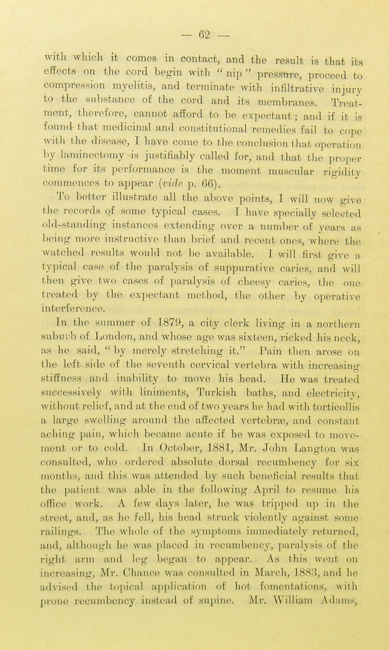 with which it comes in contact, and the result is that its effects on the cord begin with  nip  pressure, proceed to compression myelitis, and terminate with infiltrative injury to the substance of the cord and its membranes. Treat- ment, therefore, cannot afford to be expectant; and if it is found that medicinal and constitutional remedies fail to rope u iili the disease, I have come to the conclusion thai Operation by laminectomy is justifiably called for, and that the proper time for its performance is the moment muscular rigidity commences to appear (vide p. 06). To better illustrate all the above points, I will now give the records of some typical cases. I have specially selected old-standing instances extending over a number of years as being more instructive than brief and recent ones, where the watched results would not be available. I will first give a typical case of the paralysis of suppurative caries, and will then give two cases of paralysis of cheesy caries, the one treated by the expectant method, the other by operative interference. In the summer of 1879, a city clerk living in a northern suburb of London, and whose age was sixteen, ricked his neck, as he said,  by merely stretching it. Pain then arose on the left side of the seventh cervical vertebra with increasing stiffness and inability to move his head. He was treated successively with liniments, Turkish baths, and electricity, without relief, and at the end of two years he had with torticollis a, large swelling around the affected vertebra), and constant aching pain, which became acute if he was exposed to move- ment or to cold. In October, 1881, Mr. John Langton was consulted, who ordered absolute dorsal recumbency for >i\ months, and this was attended by such beneficial results that the patient was able in the following April to resume his office work. A few days Later, he was tripped up in the street, and, as he fell, his head struck violently againsl some railings. The whole of the symptoms immediately returned, and, although lie was placed in recumbency, paralysis of the right ar rid lei;- began to appear. As this went on increasing, Mr. Chance was consulted in March, L883, and lie advised the topical application of hot fomentation-,, with prune recumbency instead of supine. Mr. William Adams,