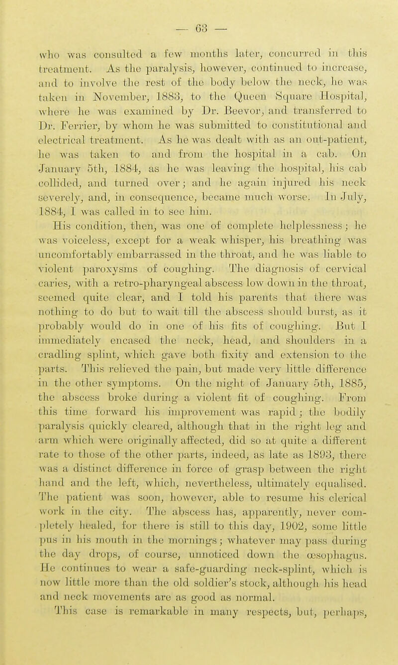 who was consulted a few months later, concurred in this treatment. As the paralysis, however, continued fco increase, and bo involve I lie rest of the body below bhe neck, lie was taken in November, L883, to the Queen Square Hospital, where he was examined by Dr. Beevor, and transferred fco Dr. Ferrier, by whom he was submitted bo constitutional and electrical treatment. As he was dealt with as an out-patient, he was taken to and from the hospital in a cab. On January 5th, 1884, as he was leaving the hospital, his cab collided, and turned over; and he again injured his neck severely, and, in consequence, became much worse. In July, L88 !■, 1 was called in to see him. His condition, then, was one of complete helplessness • he was voiceless, except for a weak whisper, his breathing was uncomfortably embarrassed in the throat, and he was liable to violent paroxysms of coughing. The diagnosis of cervical caries, with a retro-pharyngeal abscess low down in the throat, seemed quite clear, and I told his parents that there was nothing; to do but to wait till the abscess should burst, as it probably would do in one of his fits of coughing. But 1 immediately encased the neck, head, and shoulders in a cradling splint, which gave both fixity and extension to the parts. This relieved the pain, but made very little difference in the other symptoms. On the night of January 5th, 1885, the abscess broke during a violent fit of coughing. From this time forward his improvement was rapid; the bodily paralysis quickly cleared, although that in the right leg and arm which were iiriginaily affected, did so at quite a different rate to those of the other parts, indeed, as late as 181)3, there was a distinct difference in force of grasp between the right hand and the left, which, nevertheless, ultimately equalised. The patient was soon, however, able to resume his clerical work in the city. The abscess has, apparently, never com- pletely healed, lor (here is still to this day, 1902, some little pus in his mouth in bhe mornings; whatever may pass during the day drops, of course, unnoticed down the (esophagus. Me continues to wear a safe-guarding neck-splint, which, is now little more than the old soldier's stock, although his head and neck movements are as good as normal. This case is remarkable in many respects, but, perhaps,