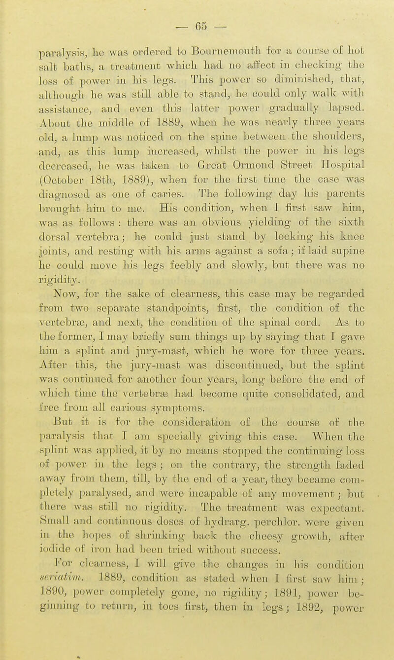 paralysis, he was ordered to Bournemouth Oor a course of hot salt baths, a treatment which had no affect in checking the loss of power in his logs. This power so diminished, that, although he was still able to stand, he could only walk with assistance, and even this latter power gradually lapsed. About the middle of 1889, when he was nearly three years old, a lump was noticed on the spine between the shoulders, and, as this lump increased, whilst the power in his legs decreased, he was taken to Great Ormond Street Hospital (October 18th, 1889), when for the first time the case was diagnosed as one of caries. The following day his parents brought him to me. His condition, when I first saw him, was as follows : there was an obvious yielding of the sixth dorsal vertebra; he could just stand by locking his knee joints, and resting with his arms against a sofa; if laid supine he could move his legs feebly and slowly, but there was no rigidity. Now, for the sake of clearness, this case may be regarded from two separate standpoints, first, the condition of the vertebras, and next, the condition of the spinal cord. As to the former, I may briefly sum things up by saying that I gave him a splint and jury-mast, which he wore for three years. After this, the jury-mast was discontinued, but the splint was continued for another four years, long before the end of which time the vertebrae had become quite consolidated, and free from all carious symptoms. But it is for the consideration of the course of the paralysis that I am specially giving this case. When the splint was applied, it by no means stopped the continuing loss of power in (he legs; on the contrary, the strength faded away from the]]), till, by the end of a year, they became com- pletely paralysed, and were incapable of any movement; but there was still no rigidity. The treatment was expectant. Small and continuous doses of hydrarg. perchlor. were given in the hopes of shrinking back the cheesy grow th, a tier iodide of iron had been tried without success. For clearness, i will give the changes in his condition seriatim. L889, condition as slated when I first saw him; 1890, power completely gone, no rigidity; L891, power be- ginning to return, in toes first, then in legs; 1892, power