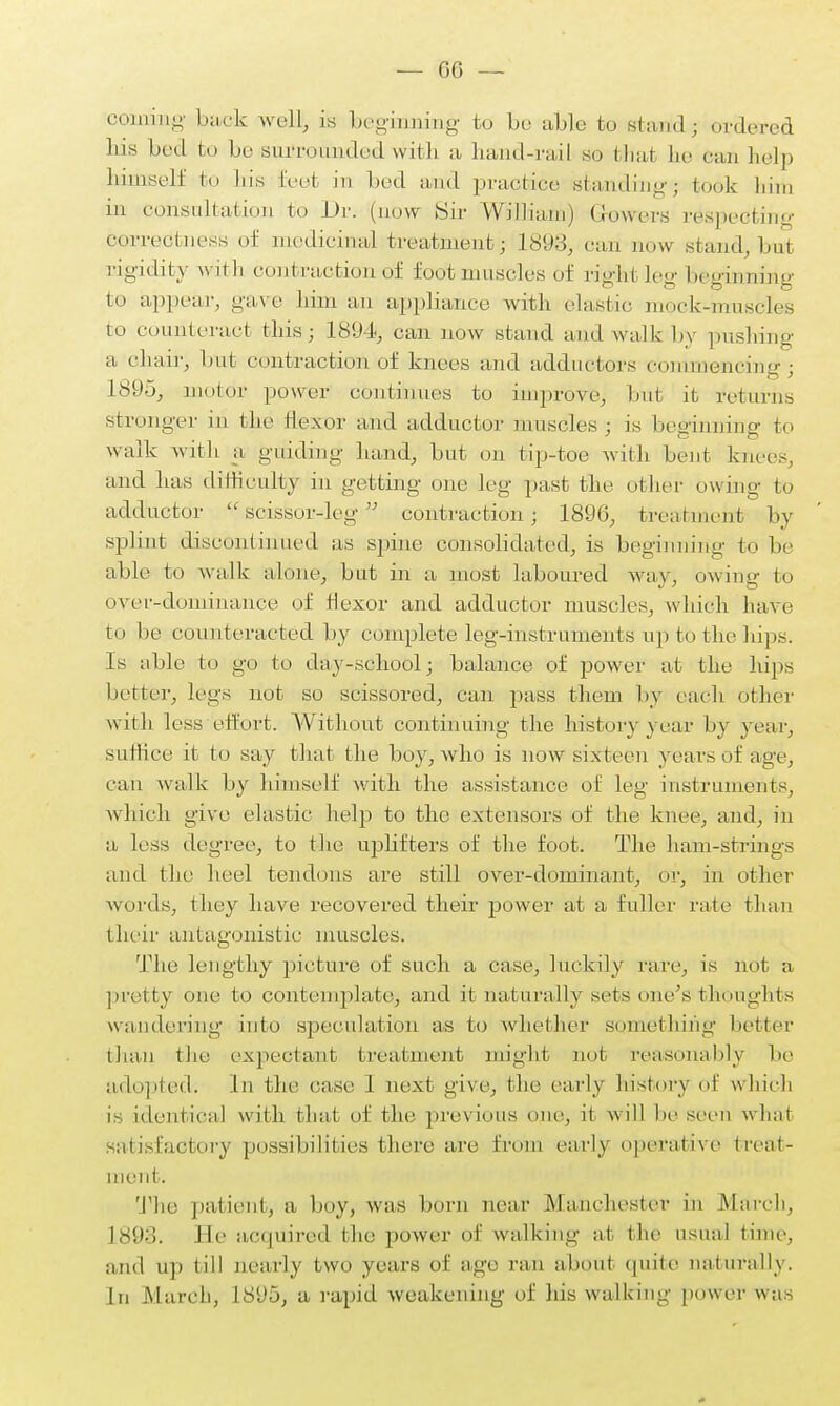 coming hack well, is beginning to be able to starid; ordered Ins bed hi be surroiindedwith a band-rail so that he can help himself bo bis feet in bed and practice standing; took him in consultation to Dr. (now Sir William) Growers respecting correctness of medicinal treatment; 1893, can now stand,but rigidity with contraction of foot muscles of right leg beginning to appear, gave bim an appliance with elastic mock-muscles to counteract this; 1894, can now stand and walk by pushing a chair, but contraction of knees and adductors commencing; 1895, motor power continues to improve, but it returns stronger in the flexor and adductor muscles; is beginning to walk with a guiding hand, but on tip-toe with bent kmc-, and has difficulty in getting one leg past the other owing to adductor  scissor-leg  contraction; 1896, treatment by splint discontinued as spine consolidated, is beginning to be able to walk alone, but in a most laboured May, owing to over-dominance of flexor and adductor muscles, which bave to be counteracted by complete leg-instruments up to the hips. Is able to go to day-school; balance of power at the hips better, legs not so scissored, can pass them by each other with loss effort. Without continuing the history year by year, suffice it to say that the boy, who is now sixteen years of age, can walk by himself with the assistance of leg instruments, which give elastic help to the extensors of the knee, and, in a less degree, to the uplifters of the foot. The ham-strings and the heel tendons are still over-dominant, or, in other words, they have recovered their power at a fuller rate than their antagonistic muscles. The lengthy picture of such a case, luckily rare, is not a pretty one to contemplate, and it naturally sets one's thoughts wandering into speculation as to whether something better than the expectant treatment might- nut- reasonably lie adopted. In the case. 1 next give, the early history of which is identical with that of the previous one, it will be seen what satisfactory possibilities there are from early operative treat- ment. The patient, a boy, was born near Manchester in March. L893. He acquired the power of walking at the usual time, and up till nearly two years of ago fan abqul quite naturally. In March, 1S(J5, a rapid weakening of his walking power was