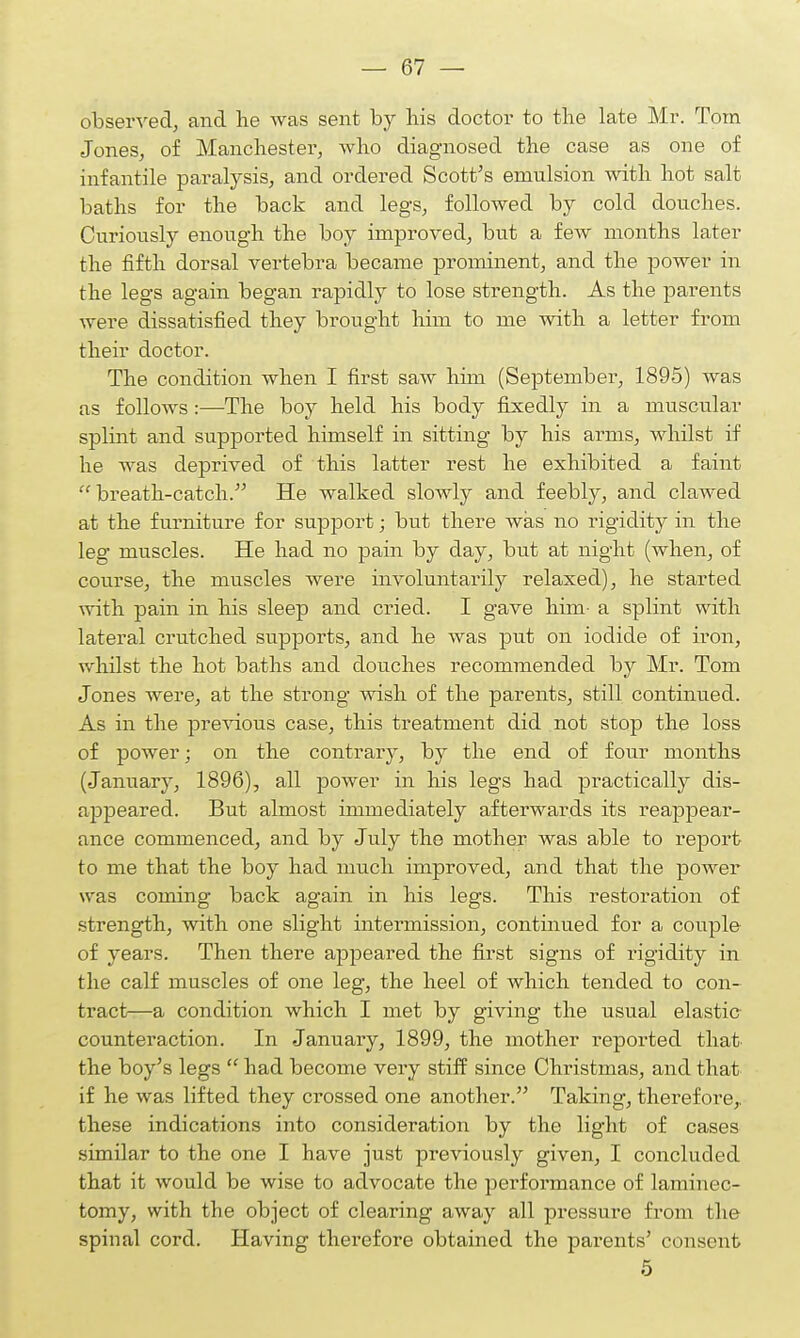 observed, and he was sent by bis doctor to the late Mr. Tom Jones, of Manchester, who diagnosed the case as one of infantile paralysis, and ordered Scott's emulsion with hot salt baths for the back and legs, followed by cold douches. Curiously enough the boy improved, but a few months later the fifth dorsal vertebra became prominent, and the power in the legs again began rapidly to lose strength. As the parents were dissatisfied they brought him to me with a letter from their doctor. The condition when I first saw him (September, 1895) was as follows:—The boy held his body fixedly in a muscular splint and supported himself in sitting by his arms, whilst if he was deprived of this latter rest he exhibited a faint breath-catch. He walked slowly and feebly, and clawed at the furniture for support; but there was no rigidity in the leg muscles. He had no pain by day, but at night (when, of course, the muscles were involuntarily relaxed), he started with pain in his sleep and cried. I gave him- a splint with lateral crutched supports, and he was put on iodide of iron, whilst the hot baths and douches recommended by Mr. Tom Jones were, at the strong wish of the parents, still continued. As in the previous case, this treatment did not stop the loss of power; on the contrary, by the end of four months (January, 1896), all power in his legs bad practically dis- appeared. But almost immediately afterwards its reappear- ance commenced, and by July the mother was able to report to me that the boy had much improved, and that the power was coming back again in his legs. This restoration of strength, with one slight intermission, continued for a couple of years. Then there appeared the first signs of rigidity in the calf muscles of one leg, the heel of which tended to con- tract—a condition which I met by giving the usual elastic counteraction. In January, 1899, the mother reported that the boy's legs  had become very stiff since Christmas, and that if he was lifted they crossed one another. Taking, therefore,, these indications into consideration by the light of cases similar to the one I have just previously given, I concluded that it would be wise to advocate the performance of laminec- tomy, with the object of clearing away all pressure from the spinal cord. Having therefore obtained the parents' consent 5