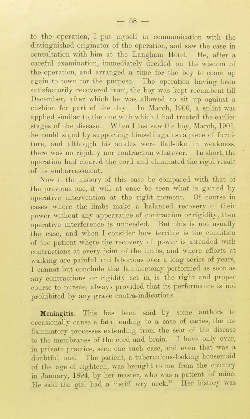 to. tlie operation, I put myself in communication with the distinguished originator of the operation, and saw the case in consultation with him at the Langham Hotel. He, after a careful examination, immediately decided on the wisdom of the operation, and arranged a time for the boy to come up again to town for the purpose. The operation having been satisfactorily recovered from, the boy was kept recumbent til] December, after which he was allowed to sit up against a cushion for part of the day. In March, 1900, a splint was applied similar to the one with which I had treated the earlier stages of the disease. When I last saw the boy, March, 1901, he could stand by supporting himself against a piece of furni- ture, and although his ankles were flail-like in weakness, there was no rigidity nor contraction whatever. In short, the operation had cleared the cord and eliminated the rigid result of its embarrassment. Now if the history of this case be compared with that of the previous one, it will at once be seen Avhat is gained by operative intervention at the right moment. Of course in cases where the limbs make a balanced recovery of their power without any appearance of contraction or rigidity, then operative interference is unneeded. But this is not usually the case, and when I consider how terrible is the condition of the patient where the recovery of power is attended with contractions at every joint of the limbs, and where efforts at walking are painful and laborious over a long series of years, I cannot but conclude that laminectomy performed as soon as any contractions or rigidity set in, is the right and proper course to pursue, always provided that its performance is not prohibited by any grave contra-indications. Meningitis.—This has been said by some authors to occasionally cause a fatal ending to a case of caries, the in- flammatory processes extending from the seat of the disease to the membranes of the cord and brain. I have only ever, in private practice, seen one such case, and even that was a doubtful one. The patient, a tuberculous-looking housemaid of the age of eighteen, was brought to me from the country in January, 1894, by her master, who was a patient of mine. He said the girl had a  stiff wry neck. Her history was