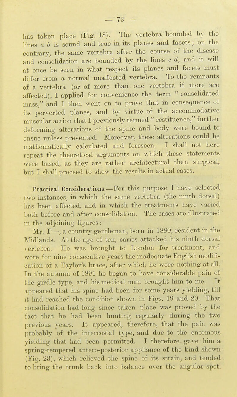 has taken place (Fig. 18). The vertebra bounded by the lines a & is sound and true in its planes and facets; on the contrary, the same vertebra after the course of the disease and consolidation are bounded by the lines c d, and it will at once be seen in what respect its planes and facets must differ from a normal unaffected vertebra. To the remnants of a vertebra (or of more than one vertebra if more arc affected), I applied for convenience the term  consolidated mass/' and I then went on to prove that in consequence of its perverted planes, and by virtue of the accommodative muscular action that I previously termed  restituence, further deforming alterations of the spine and body were bound to ensue unless prevented. Moreover, these alterations could be mathematically calculated and foreseen. I shall not here repeat the theoretical arguments on which these statements were based, as they are rather architectural than surgical, but I shall proceed to show the results in actual cases. Practical Considerations.—For this purpose I have selected two instances, in which the same vertebra (the ninth dorsal) has been affected, and in which the treatments have varied both before and after consolidation. The cases are illustrated in the adjoining figures : Mr. F—, a country gentleman, born in 1880, resident in the Midlands. At the age of ten, caries attacked his ninth dorsal vertebra. He was brought to London for treatment, and wore for nine consecutive years the inadequate English modifi- cation of a Taylor's brace, after which he wore nothing at all. In the autumn of 1891 he began to have considerable pain of the girdle type, and his medical man brought him to me. It appeared that his spine had been for some years yielding, till it had reached the condition shown in Figs. 19 and 20. That consolidation had long since taken place was proved by the fact that he had been hunting regularly during the two previous years. It appeared, therefore, that the pain was probably of the intercostal type, and due to the enormous yielding that had been permitted. I therefore gave him a spring-tempered antero-posterior appliance of the kind shown (Fig. 23), which relieved the spine of its strain, and tended to bring the trunk back into balance over the angular spot.