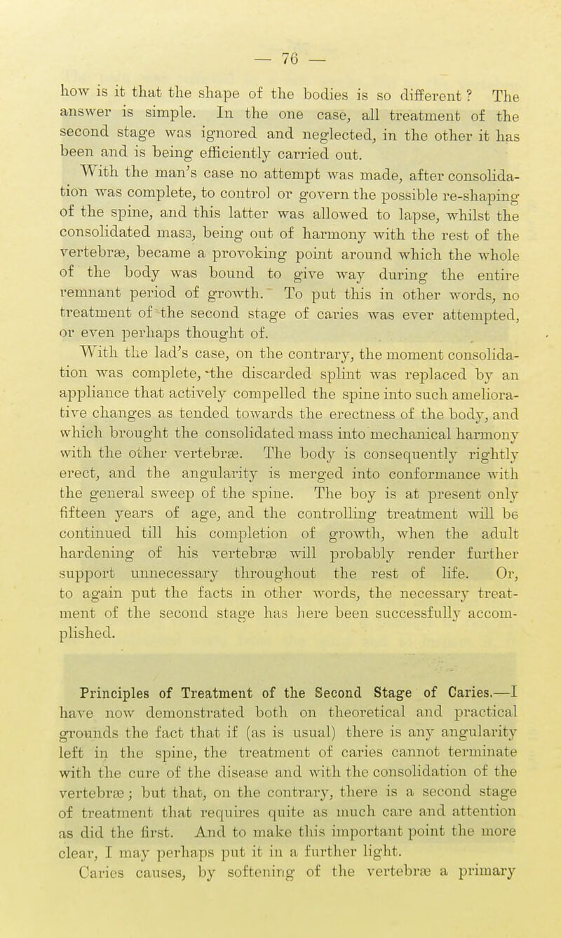 how is it that the shape of the bodies is so different ? The answer is simple. In the one case, all treatment of the second stage was ignored and neglected, in the other it has been and is being efficiently carried out. With the man's case no attempt was made, after consolida- tion was complete, to control or govern the possible re-shaping of the spine, and this latter was allowed to lapse, whilst the consolidated mass, being out of harmony with the rest of the vertebrae, became a provoking point around which the whole of the body was bound to give way during the entire remnant period of growth. To put this in other words, no treatment of the second stage of caries was ever attempted, or even perhaps thought of. With the lad's case, on the contrary, the moment consolida- tion was complete, -the discarded splint was replaced by an appliance that actively compelled the spine into such ameliora- tive changes as tended towards the erectness of the body, and which brought the consolidated mass into mechanical harmony with the other vertebrae. The body is consequently rightly erect, and the angularity is merged into conformance with the general sweep of the spine. The boy is at present only fifteen years of age, and the controlling treatment will be continued till his completion of growth, when the adult hardening of his vertebras will probably render further support unnecessary throughout the rest of life. Or, to again put the facts in other words, the necessary treat- ment of the second stage has here been successfully accom- plished. Principles of Treatment of the Second Stage of Caries.—I have now demonstrated both on theoretical and practical grounds the fact that if (as is usual) there is any angularity left in the spine, the treatment of caries cannot terminate with the cure of the disease and with the consolidation of the vertebrae; but that, on the contrary, there is a second stage of treatment that requires quite as much care and attention as did the first. And to make tins important point the more clear, I may perhaps put it in a further light. Caries causes, by softening of the vertebras a primary