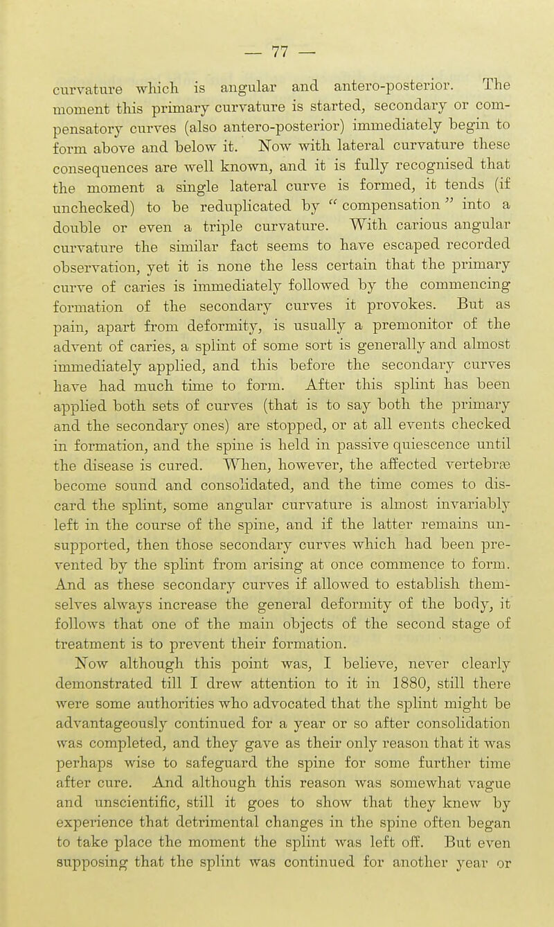 curvature which is angular and antero-posterior. The moment this primary curvature is started, secondary or com- pensatory curves (also antero-posterior) immediately begin to form above and below it. Now with lateral curvature these consequences are well known, and it is fully recognised that the moment a single lateral curve is formed, it tends (if unchecked) to be reduplicated by  compensation into a double or even a triple curvature. With carious angular curvature the similar fact seems to have escaped recorded observation, yet it is none the less certain that the primary curve of caries is immediately followed by the commencing formation of the secondary curves it provokes. But as pain, apart from deformity, is usually a premonitor of the advent of caries, a splint of some sort is generally and almost immediately applied, and this before the secondary curves have had much time to form. After this splint has been applied both sets of curves (that is to say both the primary and the secondary ones) are stopped, or at all events checked in formation, and the spine is held in passive quiescence until the disease is cured. When, however, the affected vertebras become sound and consolidated, and the time comes to dis- card the splint, some angular curvature is almost invariably left in the course of the spine, and if the latter remains un- supported, then those secondary curves which had been pre- vented by the splint from arising at once commence to form. And as these secondary curves if allowed to establish them- selves always increase the general deformity of the body, it follows that one of the main objects of the second stage of treatment is to prevent their formation. Now although this point was, I believe, never clearly demonstrated till I drew attention to it in 1880, still there were some authorities who advocated that the splint might be advantageously continued for a year or so after consolidation was completed, and they gave as their only reason that it was perhaps wise to safeguard the spine for some further time after cure. And although this reason was somewhat vague and unscientific, still it goes to show that they knew by experience that detrimental changes in the spine often began to take place the moment the splint was left off. But even supposing that the splint was continued for another year or