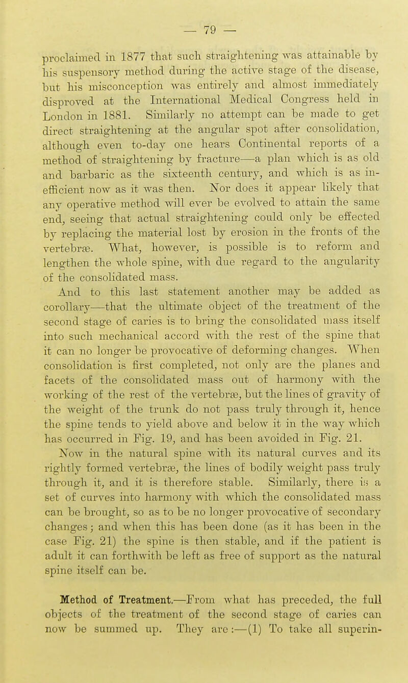 proclaimed in 1877 that such straightening was attainable by his suspensory method during the active stage of the disease, but his misconception was entirely and almost immediately disproved at the International Medical Congress held in London in 1881. Similarly no attempt can be made to get direct straightening at the angular spot after consolidation, although even to-day one hears Continental reports of a method of straightening by fracture—a plan which is as old and barbaric as the sixteenth century, and which is as in- efficient now as it was then. Nor does it appear likely that any operative method will ever be evolved to attain the same end, seeing that actual straightening could only be effected by replacing the material lost by erosion in the fronts of the vertebras. What, however, is possible is to reform and lengthen the whole spine, with due regard to the angularity of the consolidated mass. And to this last statement another may be added as corollary—that the ultimate object of the treatment of the second stage of caries is to bring the consolidated mass itself into such mechanical accord with the rest of the spine that it can no longer be provocative of deforming changes. When consolidation is first completed, not only are the planes and facets of the consolidated mass out of harmony with the working of the rest of the vertebras, but the lines of gravity of the weight of the trunk do not pass truly through it, hence the spine tends to yield above and below it in the way which has occurred in Fig. 19, and has been avoided in Fig. 21. Now in the natural spine with its natural curves and its rightly formed vertebras, the lines of bodily weight pass truly through it, and it is therefore stable. Similarly, there is a set of curves into harmony Avith which the consolidated mass can be brought, so as to be no longer provocative of secondary changes; and when this has been done (as it has been in the case Fig. 21) the spine is then stable, and if the patient is adult it can forthwith be left as free of support as the natural spine itself can be. Method of Treatment.—From what has preceded, the full objects of the treatment of the second stage of caries can now be summed up. They arc :—(1) To take all superin-