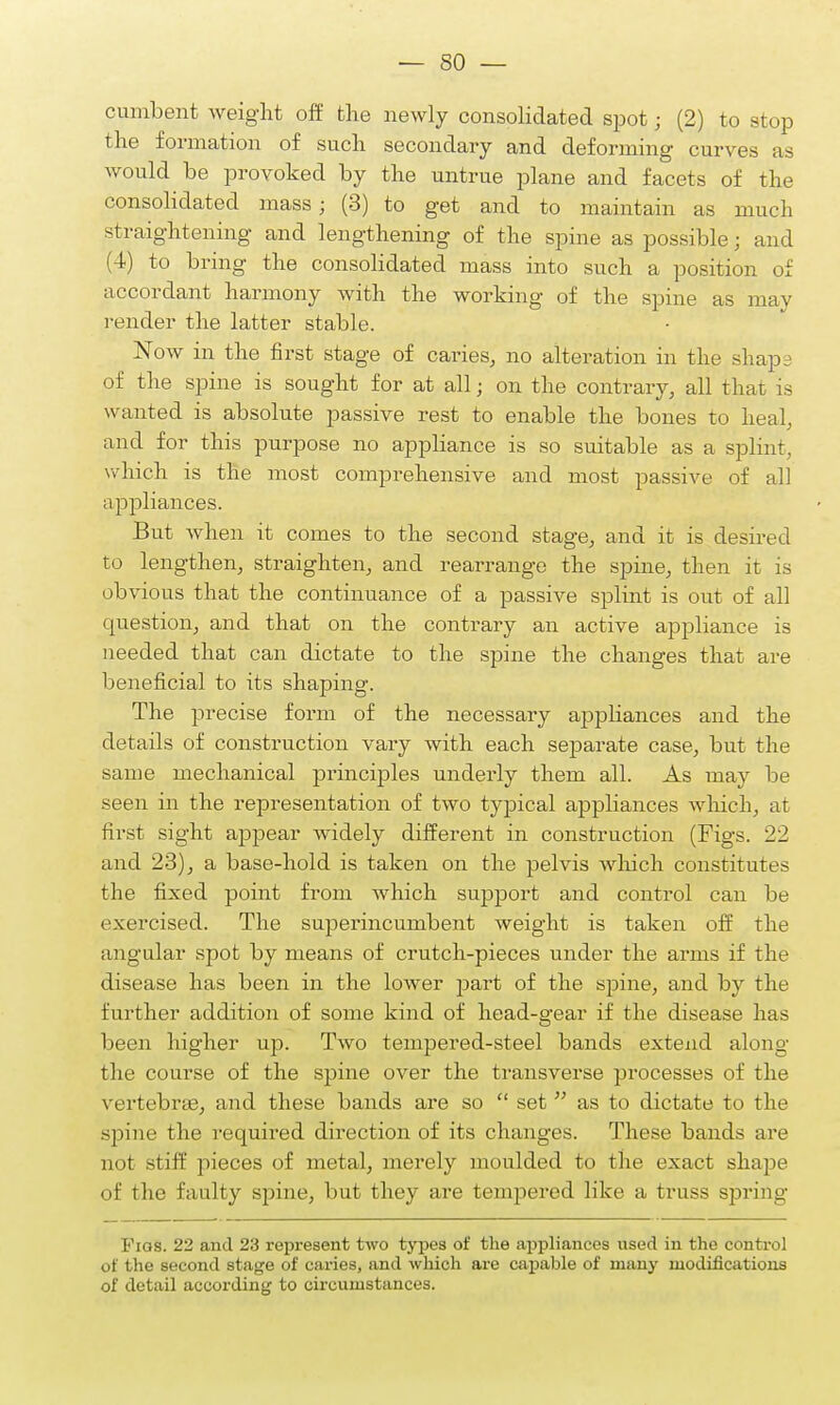 cumbent weight off the newly consolidated spot; (2) to Btop the formation of such secondary and deforming curves as would be provoked by the untrue plane and facets of the consolidated mass; (3) to get and to maintain as much straightening and lengthening of the spine as possible; and (4) to bring the consolidated mass into such a position of accordant harmony with the working of the spine as may render the latter stable. Now in the first stage of caries, no alteration in the shape of the spine is sought for at all; on the contrary, all that is wanted is absolute passive rest to enable the bones to heal, and for this purpose no appliance is so suitable as a splint, which is the most comprehensive and most passive of all appliances. But when it comes to the second stage, and it is desired to lengthen, straighten, and rearrange the spine, then it is obvious that the continuance of a passive splint is out of all question, and that on the contrary an active appliance is needed that can dictate to the spine the changes that are beneficial to its shaping. The precise form of the necessary appliances and the details of construction vary with each separate case, but the same mechanical principles underly them all. As may be seen in the representation of two typical appliances which, at first sight appear widely different in construction (Figs. 22 and 23), a base-hold is taken on the pelvis which constitutes the fixed point from which support and control can be exercised. The superincumbent weight is taken off the angular spot by means of crutch-pieces under the arms if the disease has been in the lower part of the spine, and by the further addition of some kind of head-gear if the disease has been higher up. Two tempered-steel bands extend along the course of the spine over the transverse processes of the vertebrae, and these bands are so  set  as to dictate to the spine the requii-ed direction of its changes. These bands are not stiff pieces of metal, merely moulded to the exact shape of the faulty spine, but they are tempered like a truss spring Figs. 22 and 23 represent two types of the appliances used in the control of the second stage of caries, and which are capable of many modifications of detail according to circumstances.