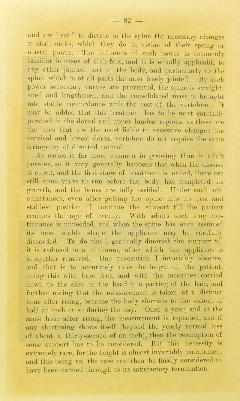 and are set to dictate to the spine the necessary changes it shall make, which they do in virtue of their spring or elastic power. The influence of such power is commonly Familiar in cases of club-foot, and it is equally applicable to any other jointed part of the body, and particularly to the spine, which is of all parts the most freely jointed. By such power secondary curves are prevented, the spine is straight- ened and lengthened, and the consolidated mass is brought into stable concordance with the rest of the vertebrae. It may be added that this treatment has to be most carefully pursued in the dorsal and upper lumbar regions, as these are the ones that are the most liable to excessive change : the cervical and lowest dorsal vertebrae do not require the same stringency of directed control. As caries is far more common in growing than in adult persons, so it very generally happens that when the disease is cured, and the first stage of treatment is ended, there are still some years to run before the body has completed its growth, and the bones are fully ossified. Under such cir- cumstances, even after getting the spine into its best and stablest position, I continue the support till the patient reaches the age of twenty. With adults such long con- tinuance is unneeded, and when the spine has once assumed its most stable shape the appliance may be carefully discarded. To do this I gradually diminish the support till it is reduced to a minimum, after which the appliance is altogether removed. One precaution I invariably observe, and that is to accurately take the height of the patient, doing this with bare feet, and with the measurer carried down to the skin of the head in a parting of the hair, and further noting that the measurement is taken at a distinct hour after rising, because the body shortens to the extent of half an inch or so during the day. Once a year, and at the same hour after rising, the measurement is repeated, and if any shortening shows itself (beyond the yearly normal loss of about a thirty-second of an inch), then the resumption of some support has to be considered. But this necessity is extremely rare, for the height is almost invariably maintained, and this being so, the case can then be finally considered to have been carried through to its satisfactory termination.