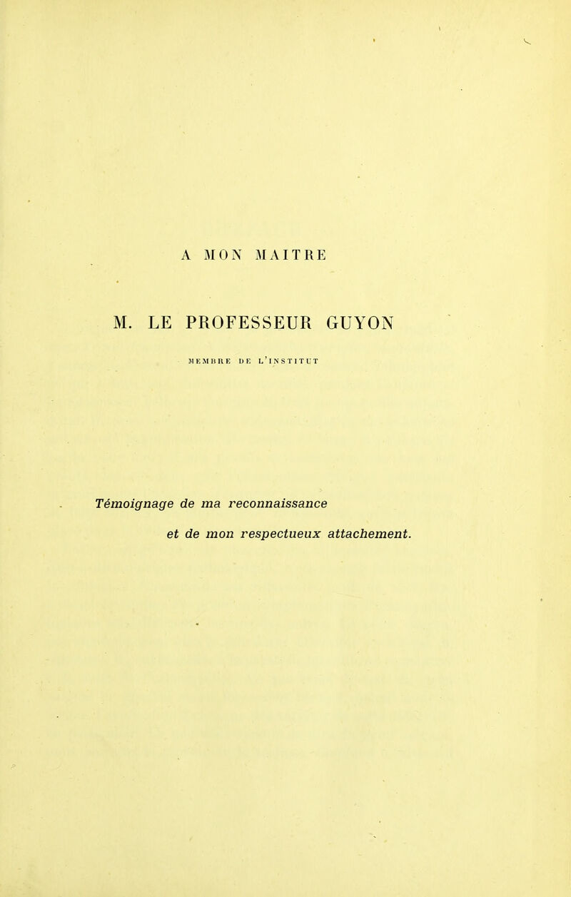 A MON MAITRE M. LE PROFESSEUR GUYON MEMBRE DE L ' I N S ï I T U T Témoignage de ma reconnaissance et de mon respectueux attachement.