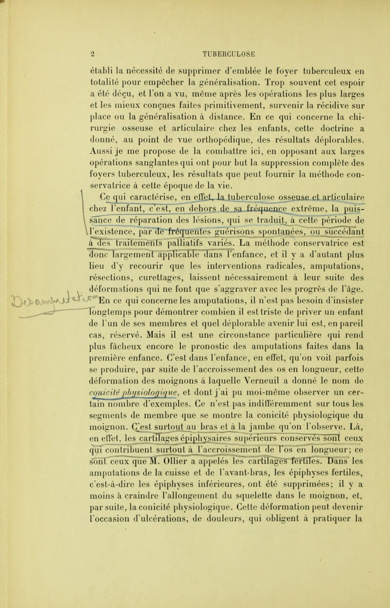 établi la nécessité de supprimer d'emblée le foyer tuberculeux en totalité pour empêcher la généralisation. Trop souvent cet espoir a été déçu, et l'on a vu, même après les opérations les plus larges et les mieux conçues faites primitivement, survenir la récidive sur place ou la généralisation à distance. En ce qui concerne la chi- rurgie osseuse et articulaire chez les enfants, cette doctrine a donné, au point de vue orthopédique, des résultats déplorables. Aussi je me propose de la combattre ici, en opposant aux larges opérations sanglantes qui ont pour but la suppression complète des foyers tuberculeux, les résultats que peut fournir la méthode con- servatrice à cette époque de la vie. (le qui caractérise, en effet, la tuberculose osseuse et articulaire chez l'enfant, c'est, endehors de s,a, frpqn^n^ppvtrpmp la puis- sance de réparation des lésions, qui se traduit, à cette période de ,l'existence, par de fréquentes guérisons spontanées, ou succédant à des traitements palliatifs variés. La méthode conservatrice est donc largement applicable dans l'enfance, et il y a d'autant plus lieu d'y recourir que les interventions radicales, amputations, résections, curettages, laissent nécessairement à leur suite des déformations qui ne font que s'aggraver avec les progrès de l'âge. yEn ce qui concerne les amputations, il n'est pas besoin d'insister longtemps pour démontrer combien il est triste de priver un enfant de l'un de ses membres et quel déplorable avenir lui est, en pareil cas, réservé. Mais il est une circonstance particulière qui rend plus fâcheux encore le pronostic des amputations faites dans la première enfance. C'est dans l'enfance, en effet, qu'on voit parfois se produire, par suite de l'accroissement des os en longueur, cette déformation des moignons à laquelle Verneuil a donné le nom de conicité physiologique, et dont j'ai pu moi-même observer un cer- tain nombre d'exemples. Ce n'est pas indifféremment sur tous les segments de membre que se montre la conicité physiologique du moignon. (Test surtout au bras et à la jambe qu'on l'observe. Là, en effet, les cartilages épiphysaires supérieurs conservés sont ceux qui contribuent surtout à l'accroissement de Vos en longueur; ce sonl ceux que M. Ollier a appelés les cartilages fertiles. Dans les amputations de la cuisse et de l'avant-bras, les épiphyses fertiles, c'est-à-dire les épiphyses inférieures, ont été supprimées; il y a moins à craindre l'allongement du squelette dans le moignon, et, par suite, la conicité physiologique. Cette déformation peut devenir l'occasion d'ulcérations, de douleurs, qui obligent à pratiquer la