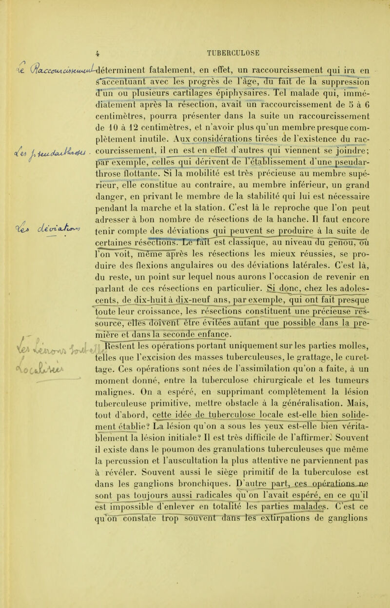 ie {$CL£cciviciiHMMMl^èïeYm.mQnl fatalement, en effet, un raccourcissement qui ira en s*accentûant avec les progrès de 1 âge, du tait de la suppression d'un ou plusieurs cartilages épiphysâirès. Tel malade qui, immé- diatement après la résection, avait un raccourcissement de 5 à 6 centimètres, pourra présenter dans la suite un raccourcissement de 10 à 12 centimètres, et n'avoir plus qu'un membre presque com- plètement inutile. Aux considérations tirées de l'existence du rac- </é<> U ituoUuM^-<>HJ ■ courcissement, il en est en effet d'autres qui viennent se joindre; par exemple, celles qui dérivent de l'établissement d'une pseudar- throse flottante. Si la mobilité est très précieuse au membre supé- rieur, elle constitue au contraire, au membre inférieur, un grand danger, en privant le membre de la stabilité qui lui est nécessaire pendant la marche et la station. C'est là le reproche que l'on peut adresser à bon nombre de résections de la hanche. Il faut encore %u cUvy^h^y> jenir compte des déviations qui peuvent se produire à la suite de certaines réséctï6'risl,.XêTait'ést classique^ au niveau du genou, ôû l'on voit, même après les résections les mieux réussies, se pro- duire des flexions angulaires ou des déviations latérales. C'est là, du reste, un point sur lequel nous aurons l'occasion de revenir en parlant de ces résections en particulier. Si jonc, chez les adoles- cents, de dix-huit à dix-neuf ans, par exemple, qui ont fait presque toute leur croissance, les résections constituent une précieuse res- source, elles doivent être évitées autant que possible dans la pre- . - mière et dans la seconde enfance. Restent les opérations portant uniquement sur les parties molles, telles que l'excision des masses tuberculeuses, le grattage, le curet- ^0 iwbx*M tage. Ces opérations sont nées de l'assimilation qu'on a faite, à un moment donné, entre la tuberculose chirurgicale et les tumeurs malignes. On a espéré, en supprimant complètement la lésion tuberculeuse primitive, mettre obstacle à la généralisation. Mais, tout d'abord, cette idée de tuberculose locale est-elle bien solide- ment établie? La lésion qu'on a sous les yeux est-elle bien vérita- blement la lésion initiale? Il est très difficile de l'affirmer. Souvent il existe dans le poumon des granulations tuberculeuses que même la percussion et l'auscultation la plus attentive ne parviennent pas à révéler. Souvent aussi le siège primitif de la tuberculose est dans les ganglions bronchiques. D'autre part, ces opératkinsjie sont pas toujours aussi radicales qu'on l'avait espéré, en ce qu'il est impossible d'enlever en totalité les parties malades. C'est ce qu^onTconstate trop souvent dans les extirpations de ganglions