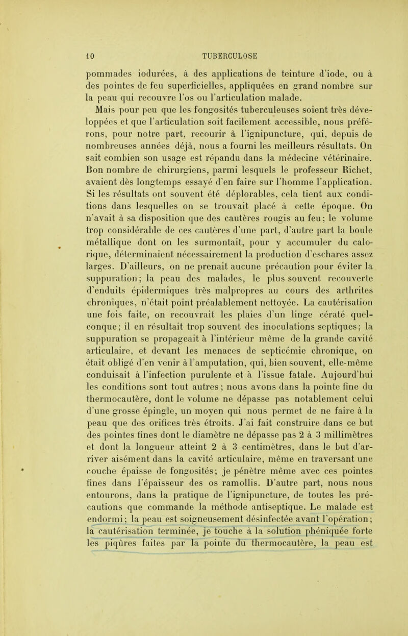 pommades iodurées, à des applications de teinture d'iode, ou à des pointes de feu superficielles, appliquées en grand nombre sur la peau qui recouvre l'os ou l'articulation malade. Mais pour peu que les fongosités tuberculeuses soient très déve- loppées et que l'articulation soit facilement accessible, nous préfé- rons, pour notre part, recourir à l'ignipuncture, qui, depuis de nombreuses années déjà, nous a fourni les meilleurs résultats. On sait combien son usage est répandu dans la médecine vétérinaire. Bon nombre de chirurgiens, parmi lesquels le professeur Richet, avaient dès longtemps essayé d'en faire sur l'homme l'application. Si les résultats ont souvent été déplorables, cela tient aux condi- tions dans lesquelles on se trouvait placé à cette époque. On n'avait à sa disposition que des cautères rougis au feu; le volume trop considérable de ces cautères d'une part, d'autre part la boule métallique dont on les surmontait, pour y accumuler du calo- rique, déterminaient nécessairement la production d'eschares assez larges. D'ailleurs, on ne prenait aucune précaution pour éviter la suppuration; la peau des malades, le plus souvent recouverte d'enduits épidermiques très malpropres au cours des arthrites chroniques, n'était point préalablement nettoyée. La cautérisation une fois faite, on recouvrait les plaies d'un linge cératé quel- conque; il en résultait trop souvent des inoculations septiques; la suppuration se propageait à l'intérieur même de la grande cavité articulaire, et devant les menaces de septicémie chronique, on était obligé d'en venir à l'amputation, qui, bien souvent, elle-même conduisait à l'infection purulente et à l'issue fatale. Aujourd'hui les conditions sont tout autres ; nous avons dans la pointe fine du thermocautère, dont le volume ne dépasse pas notablement celui d'une grosse épingle, un moyen qui nous permet de ne faire à la peau que des orifices très étroits. J'ai fait construire dans ce but des pointes fines dont le diamètre ne dépasse pas 2 à 3 millimètres et dont la longueur atteint 2 à 3 centimètres, dans le but d'ar- river aisément dans la cavité articulaire, même en traversant une couche épaisse de fongosités; je pénètre même avec ces pointes fines dans l'épaisseur des os ramollis. D'autre part, nous nous entourons, dans la pratique de l'ignipuncture, de toutes les pré- cautions que commande la méthode antiseptique. Le malade est endormi; la peau est soigneusement désinfectée avant l'opération; la cautérisation terminée, je touche à la solution phéniquée forte les piqûres faites par la pointe du thermocautère, la peau est