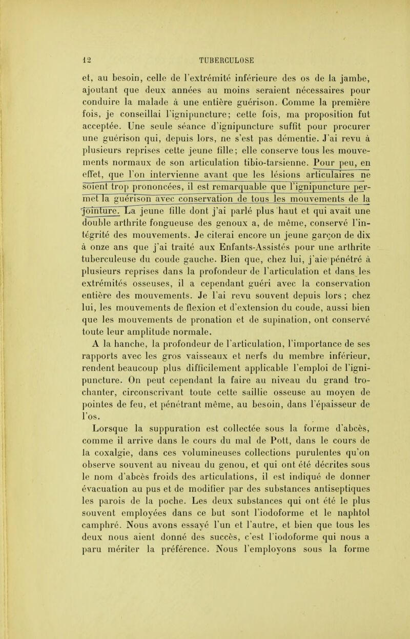 et, au besoin, celle de l'extrémité inférieure des os de la jambe, ajoutant que deux années au moins seraient nécessaires pour conduire la malade à une entière guérison. Comme la première fois, je conseillai l'ignipuncture ; cette fois, ma proposition fut acceptée. Une seule séance d'ignipuncture suffit pour procurer une guérison qui, depuis lors, ne s'est pas démentie. J'ai revu à plusieurs reprises cette jeune fille; elle conserve tous les mouve- ments normaux de son articulation tibio-tarsienne. Pour peu, en effet, que l'on intervienne avant que les lésions articulaires ne soient trop prononcées, il est remarquable que l'ignipuncture per- met la guérison avec conservation de tous les mouvements de la •jointure. Lajeune fille dont j'ai parlé plus haut et qui avait une double arthrite fongueuse des genoux a, de même, conservé l'in- tégrité des mouvements. Je citerai encore un jeune garçon de dix à onze ans que j'ai traité aux Enfants-Assistés pour une arthrite tuberculeuse du coude gauche. Bien que, chez lui, j'aie pénétré à plusieurs reprises dans la profondeur de l'articulation et dans les extrémités osseuses, il a cependant guéri avec la conservation entière des mouvements. Je l'ai revu souvent depuis lors ; chez lui, les mouvements de flexion et d'extension du coude, aussi bien que les mouvements de pronation et de supination, ont conservé toute leur amplitude normale. A la hanche, la profondeur de l'articulation, l'importance de ses rapports avec les gros vaisseaux et nerfs du membre inférieur, rendent beaucoup plus difficilement applicable l'emploi de l'igni- puncture. On peut cependant la faire au niveau du grand tro- chanter, circonscrivant toute cette saillie osseuse au moyen de pointes de feu, et pénétrant même, au besoin, clans l'épaisseur de l'os. Lorsque la suppuration est collectée sous la forme d'abcès, comme il arrive dans le cours du mal de Pott, dans le cours de la coxalgie, dans ces volumineuses collections purulentes qu'on observe souvent au niveau du genou, et qui ont été décrites sous le nom d'abcès froids des articulations, il est indiqué de donner évacuation au pus et de modifier par des substances antiseptiques les parois de la poche. Les deux substances qui ont été le plus souvent employées dans ce but sont l'iodoforme et le naphtol camphré. Nous avons essayé l'un et l'autre, et bien que tous les deux nous aient donné des succès, c'est l'iodoforme qui nous a paru mériter la préférence. Nous l'employons sous la forme