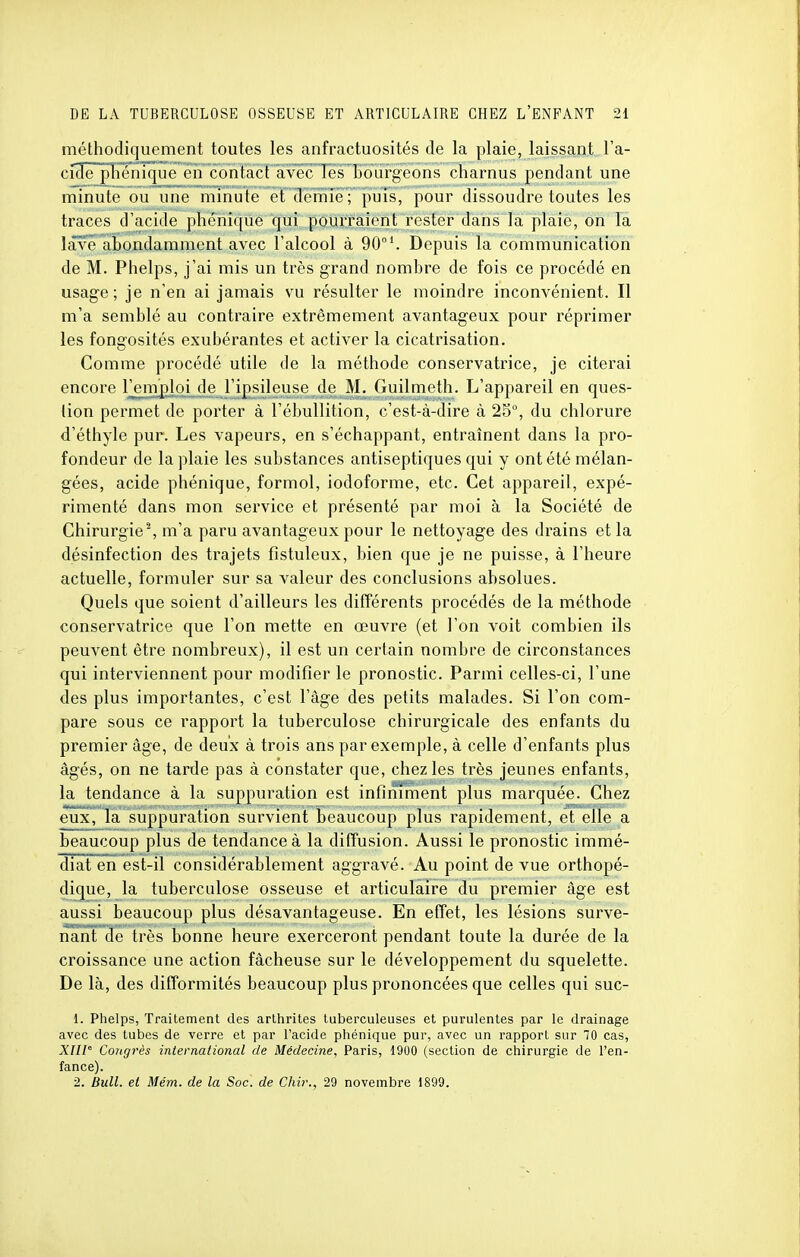 méthodiquement toutes les anfractuosités de la plaie, laissant, l'a- cide phonique en contact avec les bourgeons charnus pendant une minute ou une minute et demie; puis, pour dissoudre toutes les traces d'acide phénique qui pourraient rester dans la plaie, on la lave abondamment avec l'alcool à 90°Depuis la communication de M. Phelps, j'ai mis un très grand nombre de fois ce procédé en usage; je n'en ai jamais vu résulter le moindre inconvénient. Il m'a semblé au contraire extrêmement avantageux pour réprimer les fongosités exubérantes et activer la cicatrisation. Comme procédé utile de la méthode conservatrice, je citerai encore remploi de l'ipsileuse de M. Guilmeth. L'appareil en ques- tion permet de porter à l'ébullition, c'est-à-dire à 25°, du chlorure d'éthyle pur. Les vapeurs, en s'échappant, entraînent dans la pro- fondeur de la plaie les substances antiseptiques qui y ont été mélan- gées, acide phénique, formol, iodoforme, etc. Cet appareil, expé- rimenté dans mon service et présenté par moi à la Société de Chirurgie2, m'a paru avantageux pour le nettoyage des drains et la désinfection des trajets fistuleux, bien que je ne puisse, à l'heure actuelle, formuler sur sa valeur des conclusions absolues. Quels que soient d'ailleurs les différents procédés de la méthode conservatrice que l'on mette en œuvre (et l'on voit combien ils peuvent être nombreux), il est un certain nombre de circonstances qui interviennent pour modifier le pronostic. Parmi celles-ci, l'une des plus importantes, c'est l'âge des petits malades. Si l'on com- pare sous ce rapport la tuberculose chirurgicale des enfants du premier âge, de deux à trois ans par exemple, à celle d'enfants plus âgés, on ne tarde pas à constater que, chez les très jeunes enfants, la tendance à la suppuration est infiniment plus marquée. Chez eux, la suppuration survient beaucoup plus rapidement, et elle a beaucoup plus de tendance à la diffusion. Aussi le pronostic immé- diat en est-il considérablement aggravé. Au point de vue orthopé- dique, la tuberculose osseuse et articulaire du premier âge est aussi beaucoup plus désavantageuse. En effet, les lésions surve- nant de très bonne heure exerceront pendant toute la durée de la croissance une action fâcheuse sur le développement du squelette. De là, des difformités beaucoup plus prononcées que celles qui suc- 1. Phelps, Traitement des arthrites tuberculeuses et purulentes par le drainage avec des tubes de verre et par l'acide phénique pur, avec un rapport sur 70 cas, XIIIe Congrès international de Médecine, Paris, 1900 (section de chirurgie de l'en- fance). 2. Bull, et Mém. de la Soc. de Chir., 29 novembre 1899.