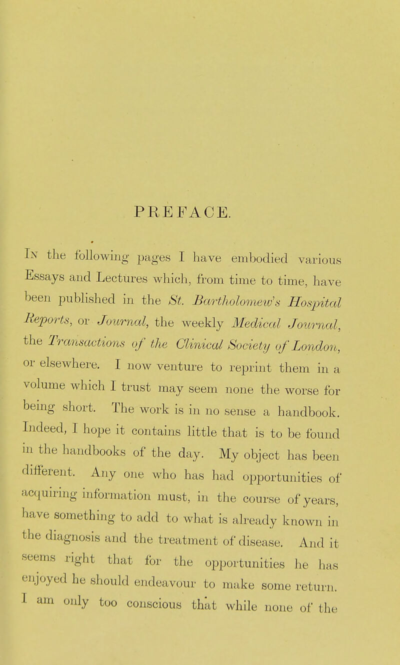 PREFACE. 9 In the following pages I have embodied various Essays and Lectures which, from time to time, have been published in the St. Bartholometv's Hosjntal Reports, or Journal, the weekly Medical Journal, the Transactiofis of the Clinical Society of London, or elsewhere. I now venture to reprint them in a volume which I trust may seem none the worse for bemg short. The work is in no sense a handbook. Indeed, I hope it contains little that is to be found ill the handbooks of the day. My object has been diiferent. Any one who has had opportunities of acquiring information must, in the course of years, have something to add to what is already known in the diagnosis and the treatment of disease. And it seems right that for the opportunities he has enjoyed he should endeavour to make some return. I am only too conscious that while none ol' the