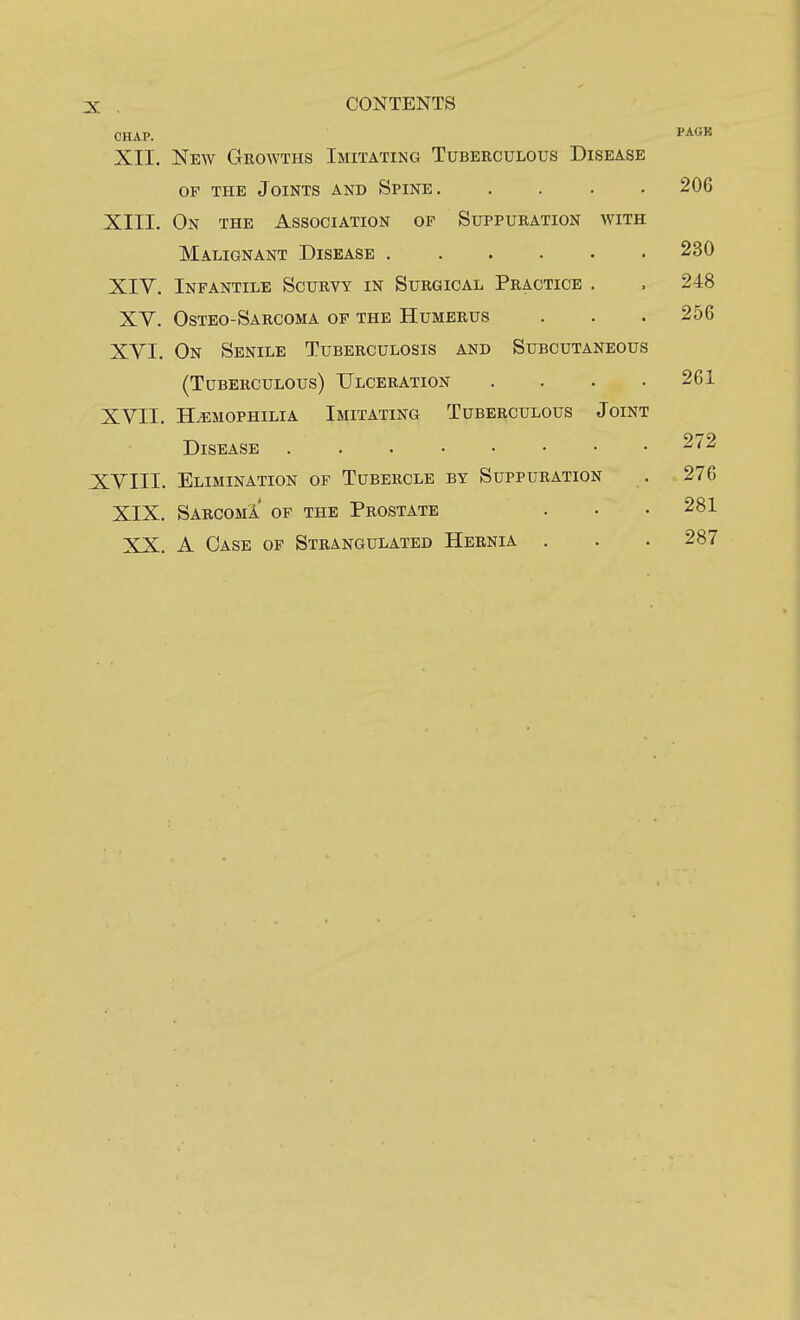 3: , CONTENTS CHAP. XII. New Growths Imitating Tuberculous Disease OF the Joints and Spine. . . . . XIII. On the Association of Suppuration with Malignant Disease XIY. Infantile Scurvy in Surgical Practice . XY. Osteo-Sarcoma op the Humerus XVI. On Senile Tuberculosis and Subcutaneous (Tuberculous) Ulceration . . . . XVII. HEMOPHILIA Imitating Tuberculous Joint Disease XVIII. Elimination of Tubercle by Suppuration XIX. Sarcoma' of the Prostate XX. A Case of Strangulated Hernia .