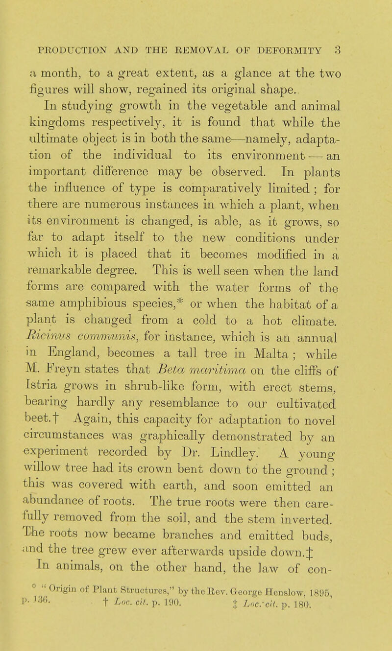 a month, to a great extent, as a glance at the two figures will show, regained its original shape. In studying growth in the vegetable and animal kingdoms respectively, it is found that while the ultimate object is in both the same—namely, adapta- tion of the individual to its environment — an important difference may be observed. In plants the influence of type is comparatively limited ; for there are numerous instances in which a plant, when its environment is changed, is able, as it grows, so far to adapt itself to the new conditions under which it is placed that it becomes modified in a remarkable degree. This is well seen when the land forms are compared with the water forms of the same amphibious species,* or when the habitat of a plant is changed from a cold to a hot climate. Ricinvs communis, for instance, which is an annual in England, becomes a tall tree in Malta ; while M. Freyn states that Beta maritima on the cliffs of Istria grows in shrub-hke form, with erect stems, bearing hardly any resemblance to our cultivated beet.t Again, this capacity for adaptation to novel circumstances was graphically demonstrated by an experiment recorded by Dr. Lindley. A young willow tree had its crown bent down to the ground ; this was covered with earth, and soon emitted an abundance of roots. The true roots were then care- fully removed from the soil, and the stem inverted. The roots now became branches and emitted buds, and the tree grew ever afterwards upside down. J In animals, on the other hand, the law of con- °  Origin of Plant Structures, by the Rev. George Henslow, 18'J5 t L<><-. ell. p. 1<)0. I Lnc:c->L p. 180.