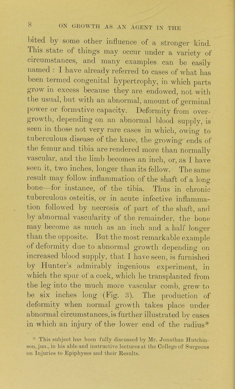 bited by some other influence of a stronger kind. This state of things may occur under a variety of circumstances, and many examples can be easily named : I have already referred to cases of what has been termed congenital hypertrophy, in which parts grow in excess because they are endowed, not with the usual, but with an abnormal, amount of germinal power or formative capacity. Deformity from over- growth, depending on an abnormal blood supply, is seen in those not very rare cases in which, owing to tuberculous disease of the knee, the growing ends of the femur and tibia are rendered more than normally vascular, and the limb becomes an inch, or, as I have seen it, two inches, longer than its fellow. The same result may follow inflammation of the shaft of a long bone—for instance, of the tibia. Thus in chronic tuberculous osteitis, or in acute infective inflamma- tion followed by necrosis of part of the shaft, and by abnormal vascularity of the remainder, the bone may become as much as an inch and a half longer than the opposite. But the most remarkable example of deformity due to abnormtJ growth depending on increased blood supply, that I have seen, is furnished by Hunter's admirably ingenious experiment, in which the spur of a cock, which he transplanted from the leg into the much more vascular comb, grew to be six inches long (Fig. 3). The production of deformity when normal growth takes place under abnormal circumstances, is further illustrated by cases in which an injury of the lower end of the radius* This subject has been fully discussed by Mr. Jonathan Hutchin- son, jun., in his able and instructive lectures at the College of Surgeons on Injuries to Epiphyses and their Results.