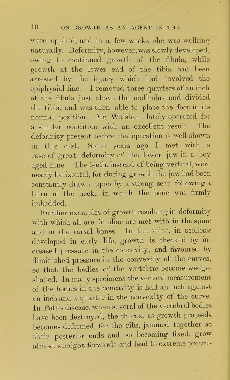 were applied, and in a few weeks she was walking naturally. Deformity, however, was slowly developed, owing to continued growth of the fibula, while growth at the lower end of the tibia had been arrested by the injury which had involved the epiphysial line. I removed three-quarters of an inch of the fibula just above the malleolus and divided the tibia, and was then able to place the foot in its normal position. Mr. Walsham lately operated for a similar condition with an excellent result. The deformity present before the operation is well shown in this cast. Some years ago I met with a case of great deformity of the lower jaw in a boy aged nine. The teeth, instead of being vertical, were nearly horizontal, for during growth the jaw had been constantly drawn upon by a strong scar following a burn in the neck, in which the bone was firmly imbedded. Further examples of growth resulting in deformity with which all are familiar are met with in the spine and in the tarsal bones. In the spine, in scoliosis developed in early life, growth is checked by in- creased pressure in the concavity, and favoured by diminished pressure in the convexity of the curves, so that the bodies of the vertebrae become wedge- shaped. In many specimens the vertical measurement of the bodies in the concavity is half an inch against an inch and a quarter in the convexity of the curve. In Pott's disease, when several of the vertebral bodies have been destroyed, the thorax, as growth proceeds becomes deformed, for the ribs, jammed together at their posterior ends and so becoming fixed, grow almost straight forwards and lead to extreme protru-