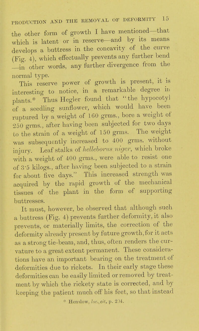 the other form of growth I have mentioned—that which is latent or in reserve—and by its means develops a buttress in the concavity of the curve {Fig. 4), which effectually prevents any further bend —in other words, any further divergence from the normal type. This reserve power of growth is present, it is interesting to notice, in a remarkable degree in plants.* ThusHegler found that the hypocoty] of a seedling sunflower, which would have been ruptured by a weight of 160 grms., bore a weight of 250 grms., after having been subjected for two days to the strain of a weight of 150 grms. The weight was subsequently increased to 400 grms. without injury. Leaf stalks of liellehorus nigm; which broke with a weight of 400 grms., were able to resist one of 3-5 kilogs., after having been subjected to a strain for about five days. This increased strength was acquired by the rapid growth of the mechanical tissues of the plant in the form of supporting buttresses. It must, however, be observed that although such a buttress (Fig. 4) prevents further deformity, it also prevents, or materially limits, the correction of the deformity already present by future growth,for it acts as a strong tie-beam, and, thus, often renders the cur- vature to a great extent permanent. These considera- tions have an important bearing on the treatment of deformities due to rickets. In their early stage these deformities can be easily limited or removed by treat- ment by which the rickety state is corrected, and by keeping the patient much off his feet, so that instead ° Henslow, loccll. p. 2)4.