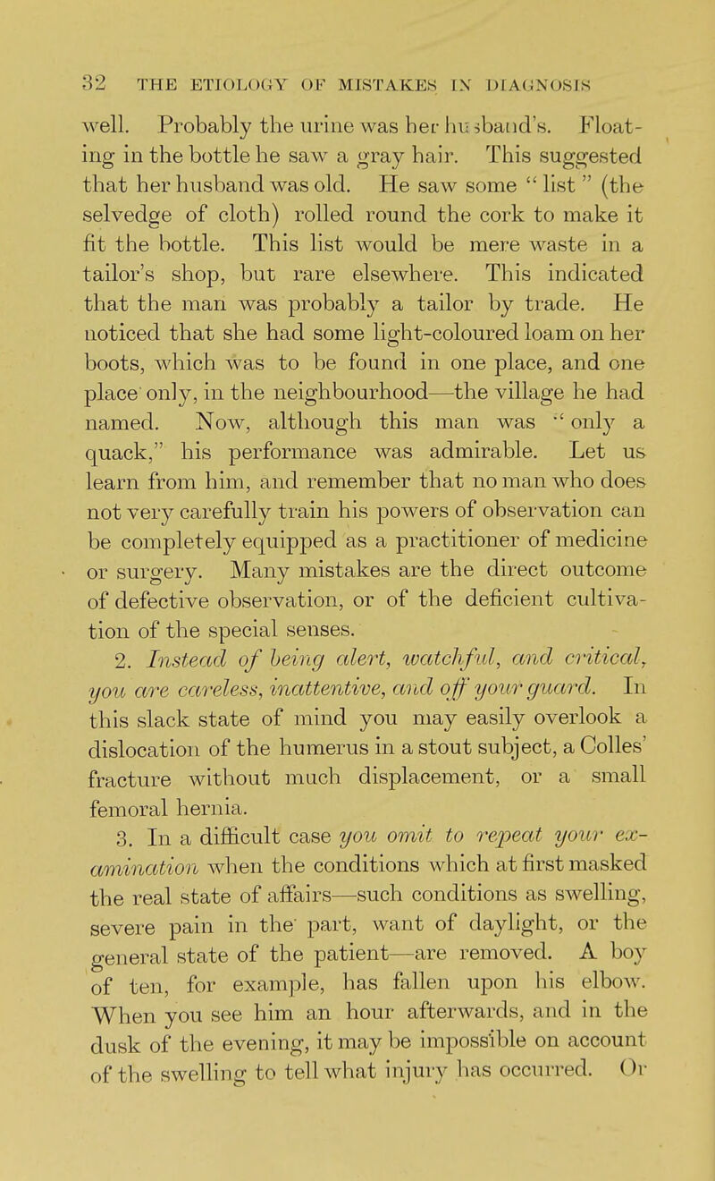 well. Probably the urine was her hu ^band's. Float- ing in the bottle he saw a gray hair. This suggested that her husband was old. He saw some  list  (the selvedge of cloth) rolled round the cork to make it fit the bottle. This list would be mere waste in a tailor's shop, but rare elsewhere. This indicated that the man was probably a tailor by trade. He noticed that she had some light-coloured loam on her boots, which was to be found in one place, and one place only, in the neighbourhood—the village he had named. Now, although this man was only a quack, his performance was admirable. Let us learn from him, and remember that no man who does not very carefully train his powers of observation can be completely equipped as a practitioner of medicine or surgery. Many mistakes are the direct outcome of defective observation, or of the deficient cultiva- tion of the special senses. 2. Instead of heing alert, ivatcliful, and critical^ you are careless, inattentive, arid o ff your guard. In this slack state of mind you may easily overlook a dislocation of the humerus in a stout subject, a Colles' fracture without much displacement, or a small femoral hernia. 3. In a difiicult case you omit to repeat your ex- amination when the conditions which at first masked the real state of affairs—such conditions as swelling, severe pain in the' part, want of daylight, or the general state of the patient—are removed. A boy of ten, for example, has fallen upon liis elbow. When you see him an hour afterwards, and in the dusk of the evening, it may be impossible on account of the swelling to tell what injury has occTU-red. Or