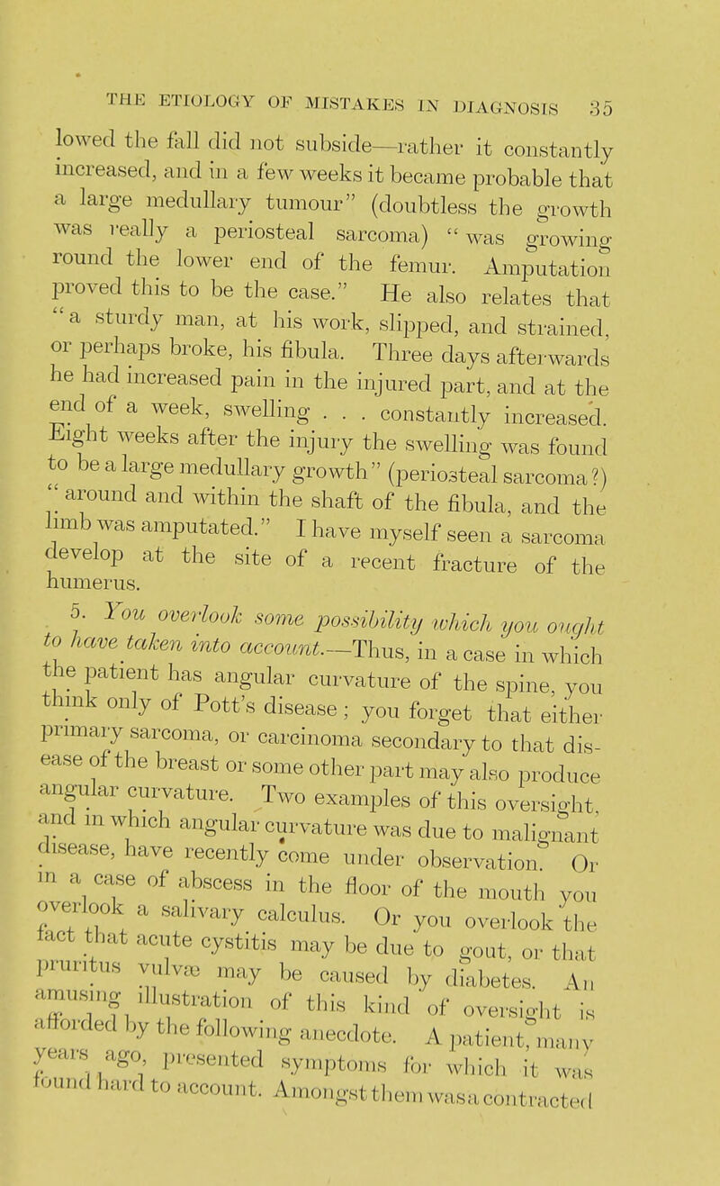 lowed the tall did not subside—rather it constantly increased, and in a few weeks it became probable that a large medullary tumour (doubtless the growth was really a periosteal sarcoma) was growing round the lower end of the femur. Amputation proved this to be the case. He also relates that a sturdy man, at his work, slipped, and strained or perhaps broke, his fibula. Three days afterwards he had mcreased pain in the injured part, and at the end of a week, swelling . . . constantly increased. Jiight weeks after the injury the swelling was found to be a large medullary growth (periosteal sarcoma?) '[ around and within the shaft of the fibula, and the limb was amputated. I have myself seen a sarcoma develop at the site of a recent fracture of the humerus. 5. You overlook some possibility which you ought to have taken into account.-Th^s, in a case in which the patient has angular curvature of the sioine, you think only of Pott's disease; you forget that either primary sarcoma, or carcinoma secondary to that dis- ease of the breast or some other part may also produce angular curvature. Two examples of this oversight and m which angular curvature was due to malignant disease, have recently come under observation Or m a case of abscess in the floor of the mouth you overlook a salivary calculus. Or you overlook the iact that acute cystitis may be due to gout, or that pruritus vulva) may be caused by diabetes. An amu-sing Illustration of this kind'of oversight is afforded by the following anecdote. A patientrmany years ago presented symptoms for which it was found hard to account. Amongstthemwasacontractecl