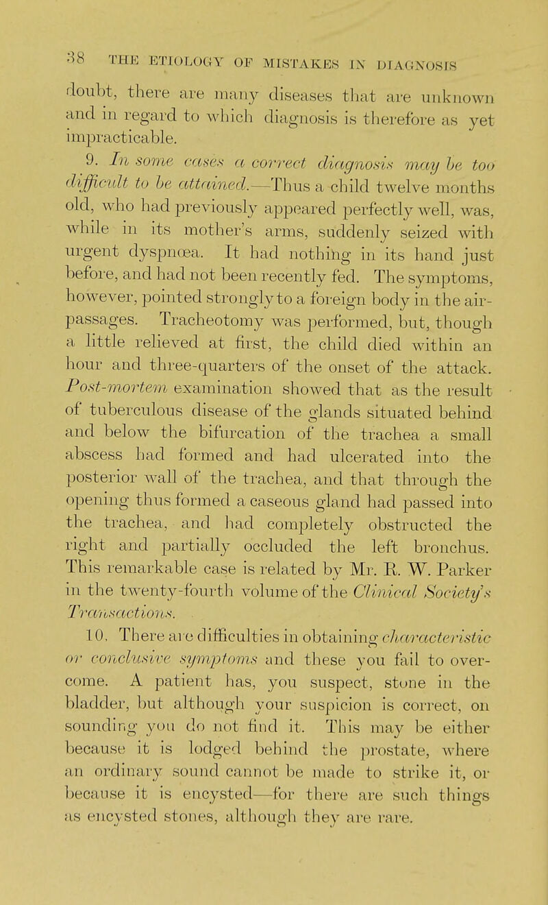 doubt, there are many diseases tliat are unknown and ni regard to which diagnosis is therefore as yet impracticable. 9. In some ccMes a correct diagnosis may he too difficult to he attained.~Th\x^ a child twelve months old, who had previously appeared perfectly well, was, while in its mother's arms, suddenly seized with urgent dyspnoea. It had nothing in its hand just before, and had not been recently fed. The symptoms, however, pointed strongly to a foreign body in the air- passages. Tracheotomy was performed, but, though a little relieved at first, the child died within an hour and three-quarters of the onset of the attack. Post-mortem examination showed that as the result of tuberculous disease of the glands situated behind and below the bifurcation of the trachea a small abscess had formed and had ulcerated into the posterior wall of the trachea, and that through the opening thus formed a caseous gland had passed into the trachea, and liad completely obstructed the right and partially occluded the left bronchus. This remarkable case is related by Mr. K. W. Parker in the tw^enty-fourth volume of the Clinical Society's Tra'iisactions. 10, There are difficulties in obtaining characteristic or conclusive symptoms and these you fail to over- come. A patient has, you suspect, stune in the bladder, but although your suspicion is correct, on sounding you do not find it. This may be either because it is lodged behind the i)rostate, where an ordinary sound cannot be made to strike it, or because it is encysted—for there are such things as encysted stones, althougli they are rare.