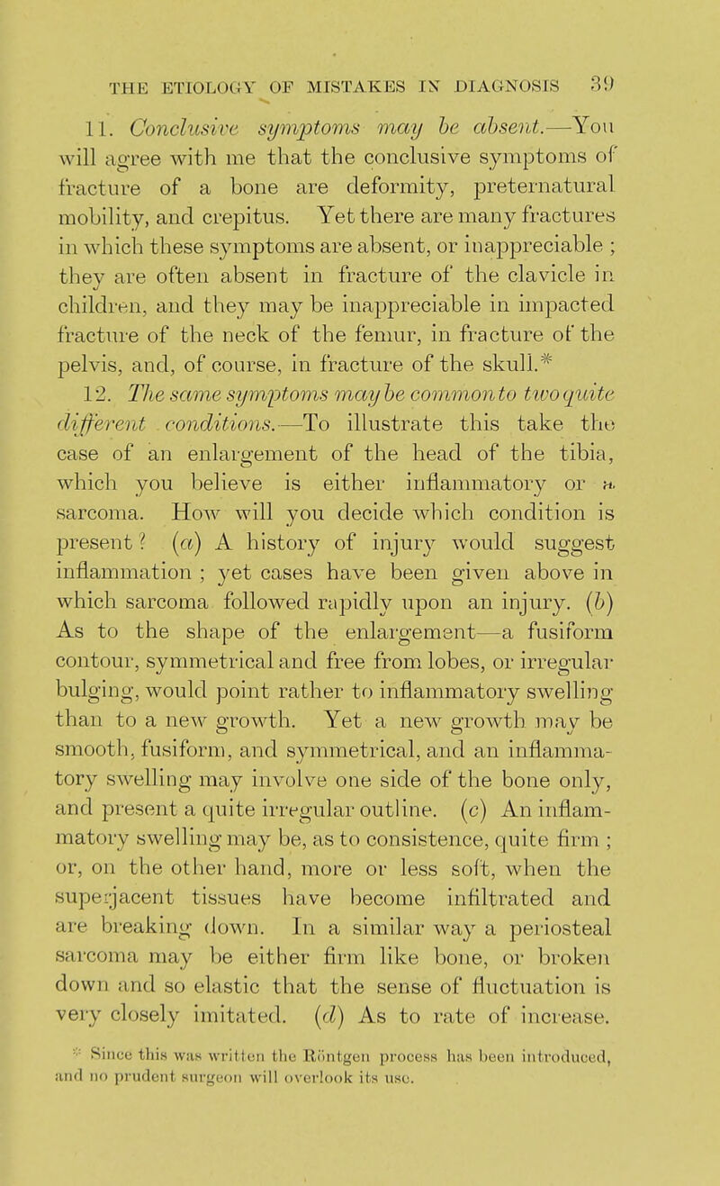 11. Conclusive symptoms may be absent.—You will agree with me that the conclusive symptoms of fracture of a bone are deformity, preternatural mobility, and crepitus. Yet there are many fractures in which these symptoms are absent, or inappreciable ; they are often absent in fracture of the clavicle in children, and they may be inappreciable in impacted fracture of the neck of the femur, in fracture of the pelvis, and, of course, in fracture of the skull. 12. Hie same symptoms may be common to tivo quite different conditions.—To illustrate this take the case of an enlargement of the head of the tibia, which you believe is either inflammatory or ». sarcoma. How will you decide which condition is present ? [a) A history of injur}^ would suggest inflammation ; yet cases have been given above in which sarcoma followed rapidly upon an injury. (6) As to the shape of the enlargement—a fusiform contour, symmetrical and free from lobes, or irregular bulging, would point rather to inflammatory swelling than to a new growth. Yet a new growth may be smooth, fusiform, and symmetrical, and an inflamma- tory swelling may involve one side of the bone only, and present a quite irregular outline, (c) An inflam- matory swelling may be, as to consistence, quite flrm ; or, on the other hand, more or less soft, when the superjacent tissues have become infllfrated and are breaking down. In a similar way a periosteal sarcoma may be either firm like bone, or broken down and so elastic that the sense of fluctuation is very closely imitated, {d) As to rate of increase. Since this was written the Ri'mtgen process has been introduced, and no prudent surgeon will overlook its use.