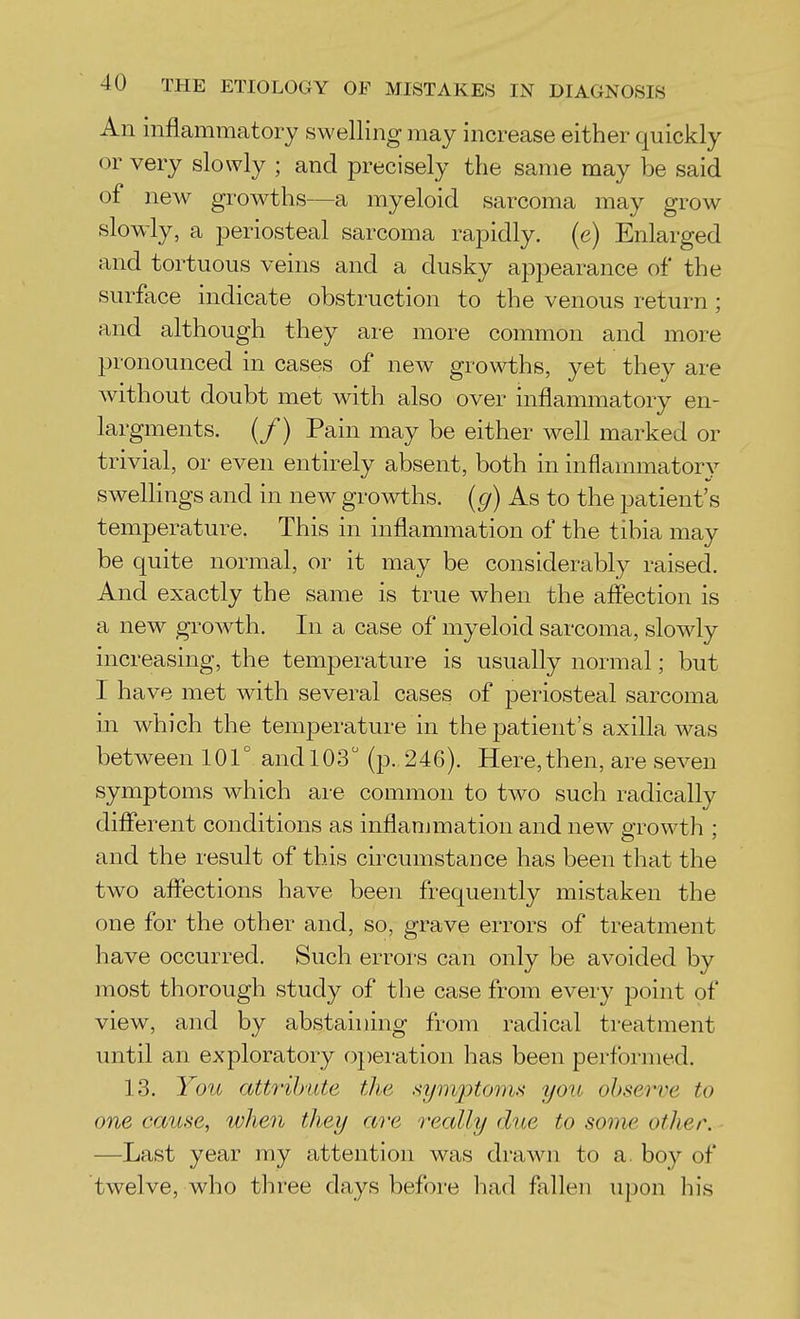 An inflammatory swelling may increase either quickly or very slowly ; and precisely the same may be said of new growths—a myeloid sarcoma may grow slow-ly, a periosteal sarcoma rapidly, (e) Enlarged and tortuous veins and a dusky appearance of the surface indicate obstruction to the venous return ; and although they are more common and more pronounced in cases of new growths, yet they are without doubt met with also over inflammatory en- largments. (/) Pain may be either well marked or trivial, or even entirely absent, both in inflammator}^ swellings and in new growths, {g) As to the patient's temperature. This in inflammation of the tibia may be quite normal, or it may be considerably raised. And exactly the same is true when the affection is a new groAvth. In a case of myeloid sarcoma, slowly increasing, the temperature is usually normal; but I have met with several cases of periosteal sarcoma in which the temperature in the patient's axilla was between 101° and 103 (p. 246). Here,then, are seven symptoms which are common to two such radically different conditions as inflammation and new growth ; and the result of this circumstance has been that the two affections have been frequently mistaken the one for the other and, so, grave errors of treatment have occurred. Such errors can only be avoided by most thorough study of the case from every point of view, and by abstaining from radical treatment until an exploratory operation has been performed. 13. You attribute the .symptoms you observe to one cause, when they are really due to some other. —Last year my attention was drawn to a. boy of twelve, who three days before had fallen upon his