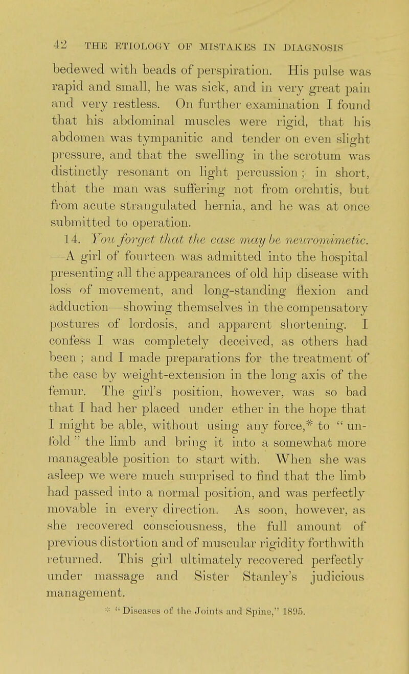 bedewed with beads of persiDiration. His pulse was rapid and small, he was sick, and in very great pain and very restless. On further examination I found that his abdominal muscles were rigid, that his abdomen was tymjDanitic and tender on even slight pressure, and that the swelling in the scrotum was distinctly resonant on light percussion; in short, that the man was suffering not from orchitis, but from acute strangulated hernia, and he was at once submitted to operation. 14. You forget that the case may be neuromimetic. —A girl of fourteen was admitted into the hospital presenting all the appearances of old hip disease with loss of movement, and long-standing flexion and adduction—showing themselves in the compensatory postures of lordosis, and apparent shortening. I confess I was completely deceived, as others had been ; and I made prejoarations for the treatment of the case by weight-extension in the long axis of the femur. The girl's position, however, was so bad that I had her placed under ether in the hope that I might be able, without using any force,* to  un- fold  the limb and bring it into a somewdiat more manageable position to start with. When she Avas asleejD we were much surprised to find that the limb had passed into a normal position, and was perfectly movable in every direction. As soon, however, as she recovered consciousness, the full amount of previous distortion and of muscular rigidity forthwith returned. This girl ultimately recovered perfectly under massage and Sister Stanley's judicious management. ■•■ Diseases of the Joints iiiid Spine, 181)5.