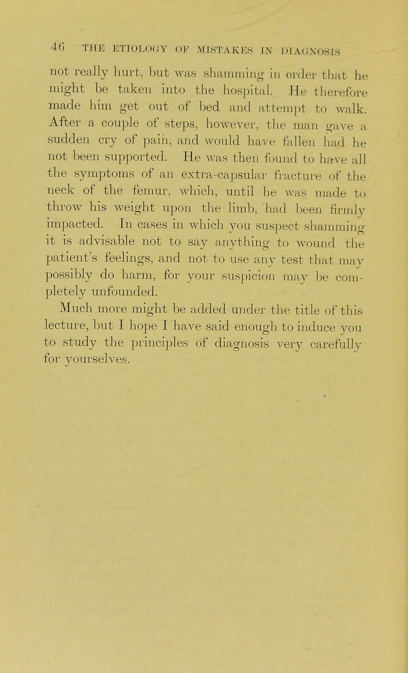 not really hurt, but was shamming hi order that he might be taken into the hospital. He therefore made him get out of bed and attempt to walk. After a couple of steps, however, the man gave a sudden cry of pain, and would have fallen had he not been supported. He was then found to have all the symptoms of an extra-capsular fracture of the neck of the femur, which, until he was made to throw his weight upon the limb, had been firmly impacted. In cases in which you suspect shamming it is advisable not to say anything to Avound the patient's feelings, and not to use any test that may possibly do harm, for your suspicion may be com- pletely unfounded. Much more might be added under the title of this lecture, but I hope I have said enough to induce you to study the principles of diagnosis very carefully for yourselves.