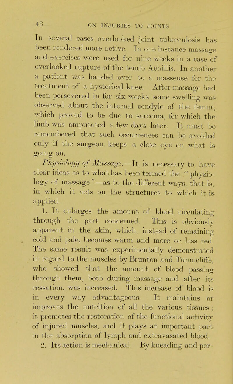 In several cases overlooked joint tuberculosis has been rendered more active. In one instance massage and exercises were used for nine weeks in a case of overlooked rupture of the tendo Achillis. In another a patient was handed over to a masseuse for the treatment of a hysterical knee. After massage had been persevered in for six weeks some swelling was observed about the internal condyle of the femur, which proved to be due to sarcoma, for which the limb was amputated a few days later. It must be remembered that such occurrences can be avoided only if the surgeon keeps a close eye on what is going on. Physiology of Massage.—It is necessary to have clear ideas as to what has been termed the  physio- logy of massage —as to the different ways, that is, in which it acts on the structures to which it is applied. 1. It enlarges the amount of blood circulating- through the part concerned. This is obviously apparent in the skin, which, instead of remaining cold and pale, becomes warm and more or less red.. The same result was experimentally demonstrated in regard to the muscles by Brunton and Tunnicliffe, who showed that the amount of blood passing- through them, both during massage and after its cessation, was increased. This increase of blood is in every way advantageous. It maintains or improves the nutrition of all the various tissues ;. it i^romotes the restoration of the functional activit}^ of injured muscles, and it plays an imjjortant part in the absorption of lymj^h and extravasated blood. 2. Its action is mechanical. By kneading and per-