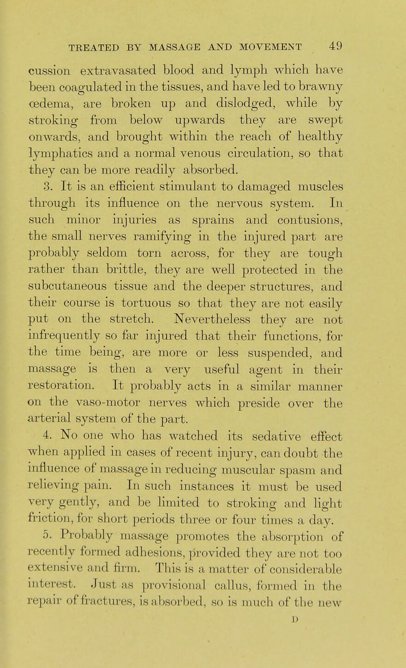 cussion extravasated blood and lymph which have been coagulated in the tissues, and have led to brawny oedema, are broken wp and dislodged, Avhile by stroking from below upwards they are swept onwards, and brought within the reach of healthy lymphatics and a normal venous circulation, so that they can be more readily absorbed. 3. It is an efficient stimulant to damaged muscles through its influence on the nervous system. In such minor injuries as sprains and contusions, the small nerves ramifying in the injured part are probably seldom torn across, for they are tough rather than brittle, they are well protected in the subcutaneous tissue and the deeper structures, and their course is tortuous so that they are not easily put on the stretch. Nevertheless they are not infrequently so far injured that their functions, for the time being, are more or less suspended, and massage is then a very useful agent in their restoration. It probably acts in a similar manner on the vaso-motor nerves which preside over the arterial system of the j)art. 4. No one who has watched its sedative effect when applied in cases of recent injury, can doubt the influence of massage in reducing muscular spasm and relieving pain. In such instances it must be used very gently, and be limited to stroking and light friction, for short periods three or four times a day. 5. Probably massage promotes the absorption of recently formed adhesions, provided they are not too extensive and firm. This is a matter of considerable interest. Just as provisional callus, formed in the repair of fractures, is absorbed, so is much of the new ])