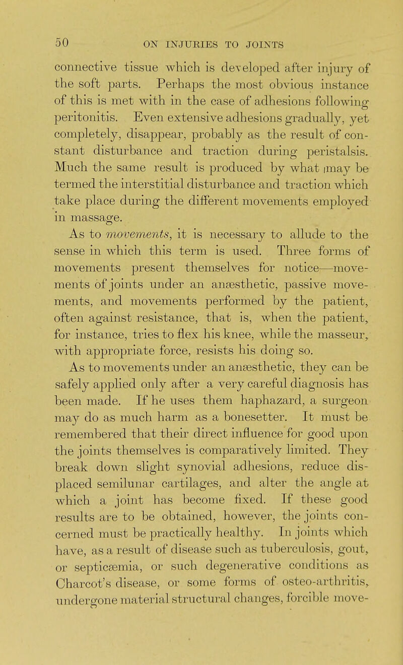 connective tissue which is developed after injury of the soft parts. Perhaps the most obvious instance of this is met with in the case of adhesions following peritonitis. Even extensive adhesions gradually, yet completely, disappear, probably as the result of con- stant disturbance and traction during peristalsis. Much the same result is produced by what imay be termed the interstitial disturbance and traction which take place during the different movements employed in massage. As to movements, it is necessary to allude to the sense in which this term is used. Three forms of movements present themselves for notice—move- ments of joints under an ansesthetic, passive move- ments, and movements performed by the patient, often against resistance, that is, when the patient, for instance, tries to flex his knee, while the masseur^ with appropriate force, resists his doing so. As to movements under an ansesthetic, they can be safely applied only after a very careful diagnosis has been made. If he uses them haphazard, a surgeon vsmy do as much harm as a bonesetter. It must be remembered that their direct influence for good upon the joints themselves is comparatively limited. They break down slight synovial adhesions, reduce dis- placed semilunar cartilages, and alter the angle at which a joint has become fixed. If these good results are to be obtained, however, the joints con- cerned must be practically healthy. In joints which have, as a result of disease such as tuberculosis, gout, or septicsemia, or such degenerative conditions as Charcot's disease, or some forms of osteo-arthritis, undergone material structural changes, forcible move-
