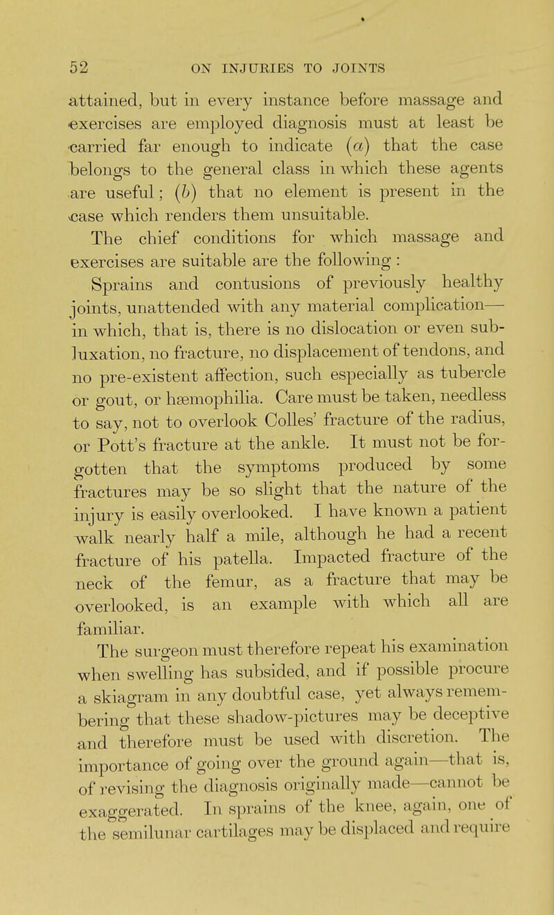 * 52 ON INJURIES TO JOINTS attained, but in every instance before massage and exercises are employed diagnosis must at least be ■carried far enough to indicate (a) that the case belongs to the general class in which these agents are useful; (6) that no element is present in the vcase which renders them unsuitable. The chief conditions for which massage and exercises are suitable are the following: Sprains and contusions of previously healthy joints, unattended with any material complication— in which, that is, there is no dislocation or even sub- luxation, no fracture, no displacement of tendons, and no pre-existent affection, such especially as tubercle or gout, or hEemophilia. Care must be taken, needless to say, not to overlook Colles' fracture of the radius, or Pott's fracture at the ankle. It must not be for- gotten that the symptoms produced by some fractures may be so slight that the nature of the injury is easily overlooked. I have known a patient w^alk nearly half a mile, although he had a recent fracture of his patella. Impacted fracture of the neck of the femur, as a fracture that may be overlooked, is an example with which all are familiar. The surgeon must therefore repeat his examination when swelhng has subsided, and if possible procure a skiagram in any doubtful case, yet always remem- bering that these shadow-pictures may be deceptive and therefore must be used with discretion. The importance of going over the ground again—that is, of revising the diagnosis originally made—cannot be exaggerated. In sprains of the knee, again, one of the semilunar cartilages maybe displaced and require