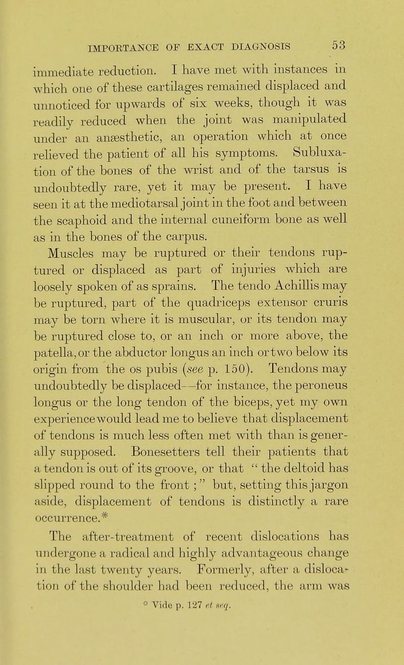 immediate reduction. I have met with instances in which one of these cartilages remained displaced and unnoticed for upwards of six weeks, though it was readily reduced when the joint was manipulated under an anaesthetic, an operation which at once relieved the patient of all his symptoms. Subluxa- tion of the bones of the wrist and of the tarsus is undoubtedly rare, yet it may be present. I have seen it at the mediotarsal joint in the foot and between the scaphoid and the internal cuneiform bone as well as in the bones of the carpus. Muscles may be ruptured or their tendons rup- tured or displaced as part of injuries which are loosely spoken of as sprains. The tendo Achillis may be ruptured, part of the quadriceps extensor cruris may be torn where it is muscular, or its tendon may be ruptured close to, or an inch or more above, the patella, or the abductor longus an inch ortwo below its origin from the os pubis {see p. 150). Tendons may undoubtedly be displaced- -for instance, the peroneus longus or the long tendon of the biceps, yet my own experience would lead me to believe that displacement of tendons is much less often met with than is gener- ally supposed. Bonesetters tell their patients that a tendon is out of its groove, or that  the deltoid has slipped round to the front;  but, setting this jargon aside, displacement of tendons is distinctly a rare occurrence.* The after-treatment of recent dislocations has undergone a radical and highly advantageous change in the last twenty years. Formerly, after a disloca^ tion of the shoulder had been reduced, the arm was o Vide p. 127 ct .v'q.