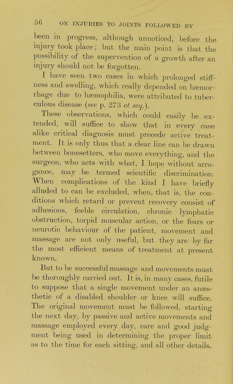 been in progress, although unnoticed, before the injury took place; but the main point is that the possibility of the supervention of a growth after an injury should not be forgotten. I have seen two cases in which prolonged stiff- ' ness and swelling, which really depended on hsemor- rhage due to hemophilia, were attributed to tuber- culous disease (see p. 273 et seq.). These observations, which could easily be ex- tended, will suffice to show that in every case alike critical diagnosis must precede active treat- ment. It is only thus that a clear Hne can be drawn between bonesetters, who move everything, and the surgeon, who acts with what, I hope without arro- gance, may be termed scientific discrimination. When comphcations of the kind I have briefly alluded to can be excluded, when, that is, the con- ditions which retard or prevent recovery consist of adhesions, feeble circulation, chronic lymphatic obstruction, torpid muscular action, or the fears or neurotic behaviour of the patient, movement and massage are not only useful, but they are by far the most efficient means of treatment at present known. But to be successful massage and movements must be thoroughly carried out. It is, in many cases, futile to suppose that a single movement under an an^es- thetic of a disabled shoulder or knee will suffice. The original movement must be followed, starting the next day, by passive and active movements and massage emjDloyed every day, care and good judg- ment being used in determining the i3roper limit as to the time for each sitting, and all other details.