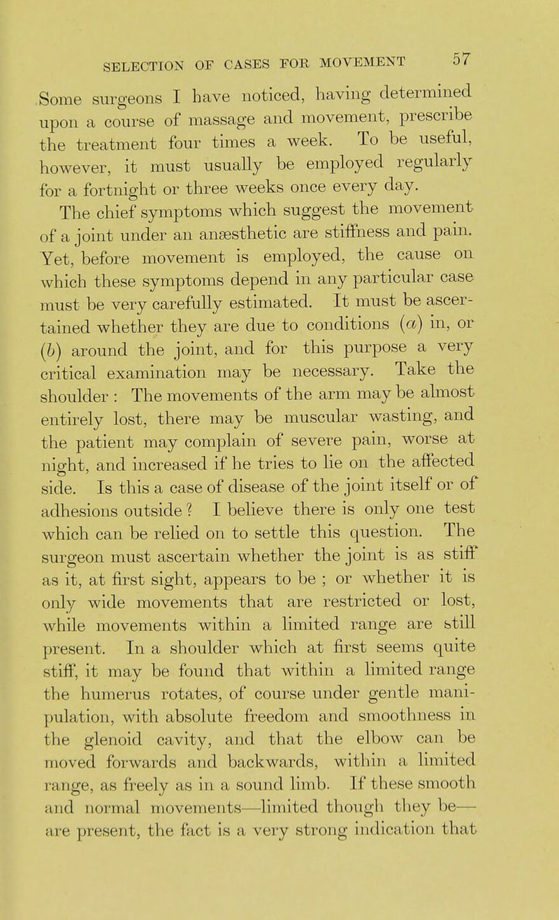 SELECTION OF CASES FOR MOVEMENT 0/ Some surgeons I have noticed, having determined upon a course of massage and movement, prescribe the treatment four times a week. To be useful, however, it must usually be employed regularly for a fortnight or three weeks once every day. The chief symptoms which suggest the movement of a joint under an anaesthetic are stiffness and pam. Yet, before movement is employed, the cause on which these symptoms depend in any particular case must be very carefully estimated. It must be ascer- tained whether they are due to conditions (a) in, or (h) around the joint, and for this purpose a very critical examination may be necessary. Take the shoulder : The movements of the arm may be almost entirely lost, there may be muscular wasting, and the patient may complain of severe pain, worse at night, and increased if he tries to lie on the affected side. Is this of disease of the joint itself or of adhesions outside ? I believe there is only one test which can be relied on to settle this question. The surgeon must ascertain whether the joint is as stiff as it, at first sight, appears to be ; or whether it is only wide movements that are restricted or lost, while movements within a limited range are still present. In a shoulder which at first seems quite stiff, it may be found that within a limited range the humerus rotates, of course under gentle mani- pulation, with absolute freedom and smoothness in the glenoid cavity, and that the elbow can be moved forwards and backwards, within a limited range, as freely as in a sound limb. If these smooth and normal movements—limited though they be— are present, the fact is a very strong indication that