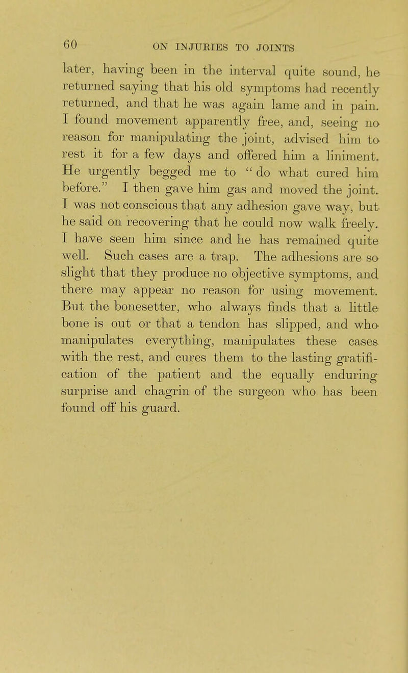 later, having been in the interval quite sound, he returned saying that his old symptoms had recently returned, and that he was again lame and in pain. I found movement apparently free, and, seeing no reason for manipulating the joint, advised him to rest it for a few days and offered him a liniment. He urgently begged me to do what cured him before. I then gave him gas and moved the joint. I was not conscious that any adhesion gave way, but he said on recovering that he could now walk freely. I have seen him since and he has remained quite well. Such cases are a trap. The adhesions are so slight that they produce no objective symptoms, and there may appear no reason for using movement. But the bonesetter, who always finds that a little bone is out or that a tendon has slipped, and M^ho' manipulates everything, manipulates these cases with the rest, and cures them to the lasting gratifi- cation of the patient and the equally enduring surprise and chagrin of the surgeon who has been found of£ his guard.