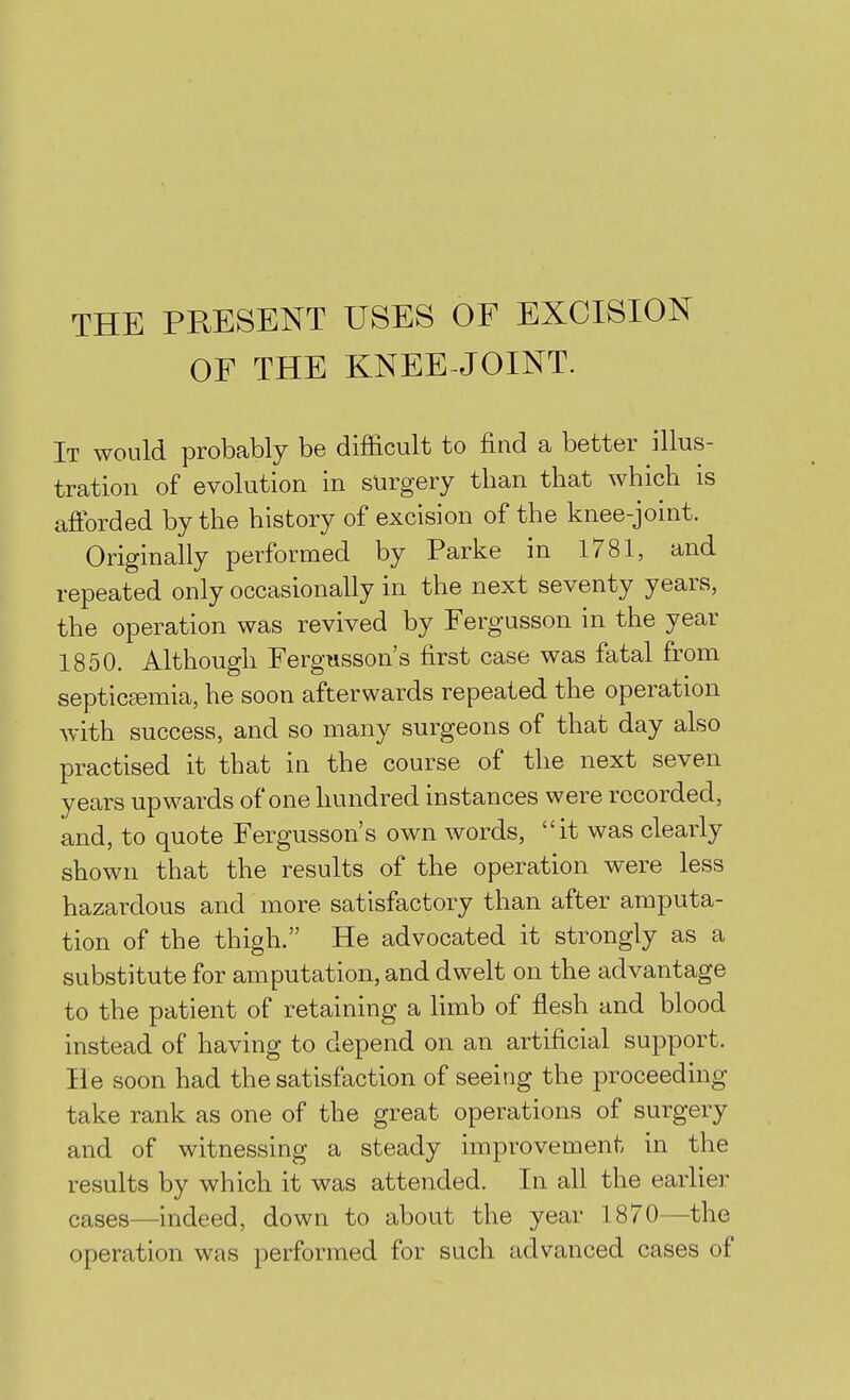 THE PRESENT USES OF EXCISION OF THE KNEE-JOINT. It would probably be difficult to find a better illus- tration of evolution in surgery than that which is afforded by the history of excision of the knee-joint. Originally performed by Parke in 1781, and repeated only occasionally in the next seventy years, the operation was revived by Fergusson in the year 1850. Although Fergtisson's first case was fatal from septicaemia, he soon afterwards repeated the operation with success, and so many surgeons of that day also practised it that in the course of the next seven years upwards of one hundred instances were recorded, and, to quote Fergusson's own words, it was clearly shown that the results of the operation were less hazardous and more satisfactory than after amputa- tion of the thigh. He advocated it strongly as a substitute for amputation, and dwelt on the advantage to the patient of retaining a limb of flesh and blood instead of having to depend on an artificial support. He soon had the satisfaction of seeing the proceeding take rank as one of the great operations of surgery and of witnessing a steady improvement in the results by which it was attended. In all the earlier cases—indeed, down to about the year 1870—the operation was performed for such advanced cases of